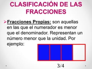 CLASIFICACIÓN DE LAS
FRACCIONES
Fracciones Propias: son aquellas
en las que el numerador es menor
que el denominador. Representan un
número menor que la unidad. Por
ejemplo:
 
