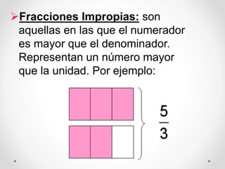 Fracciones Impropias: son
aquellas en las que el numerador
es mayor que el denominador.
Representan un número mayor
que la unidad. Por ejemplo:
 