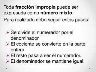 Toda fracción impropia puede ser
expresada como número mixto.
Para realizarlo debo seguir estos pasos:
 Se divide el numerador por el
denominador
 El cociente se convierte en la parte
entera
 El resto pasa a ser el numerador.
 El denominador se mantiene igual.
 