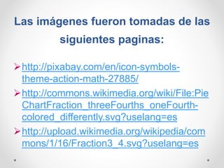 Las imágenes fueron tomadas de las
siguientes paginas:
http://pixabay.com/en/icon-symbols-
theme-action-math-27885/
http://commons.wikimedia.org/wiki/File:Pie
ChartFraction_threeFourths_oneFourth-
colored_differently.svg?uselang=es
http://upload.wikimedia.org/wikipedia/com
mons/1/16/Fraction3_4.svg?uselang=es
 