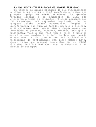 HÁ UMA MENTE COMUM A TODOS OS HOMENS (EMERSON)
Os poderes de operar milagres de seu subconsciente
existiam antes que eu e você nascêssemos, antes que
qualquer igreja ou mundo existisse. As grandes
verdades eternas e os princípios da vida são
anteriores a todas as religiões. É assim pensando que
lhe recomendo, nos capítulos seguintes, que se
aproprie deste poder maravilhoso, mágico e
transformador, que cura as feridas mentais e físicas,
salva as mentes temerosas e liberta completamente das
limitações da pobreza, fracasso, miséria, privação e
frustração. Tudo o que você tem a fazer é unir-se
mental e emocionalmente a tudo de bom que deseja
personificar. E os poderes de seu subconsciente
responderão de conformidade com isso! Comece hoje,
agora, deixe que ocorram maravilhas em sua vida!
Persista, persista até que raie um novo dia e as
sombras se dissipem.
 