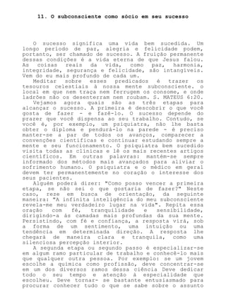 11. O subconsciente como sócio em seu sucesso
O sucesso significa uma vida bem sucedida. Um
longo período de paz, alegria e felicidade podem,
portanto, ser chamado de sucesso. A fruição permanente
dessas condições é a vida eterna de que Jesus falou.
As coisas reais da vida, como paz, harmonia,
integridade, segurança e felicidade, são intangíveis.
Vem do eu mais profundo de cada um.
Meditar sobre esses predicados é trazer os
tesouros celestiais à nossa mente subconsciente. o
local em que nem traça nem ferrugem os consome, e onde
ladrões não os desenterram nem roubam. S. MATEUS 6:20.
Vejamos agora quais são as três etapas para
alcançar o sucesso. A primeira é descobrir o que você
gosta de fazer - e fazê-lo. O sucesso depende do
prazer que você dispensa ao seu trabalho. Contudo, se
você é, por exemplo, um psiquiatra, não lhe basta
obter o diploma e pendurá-lo na parede - é preciso
manter-se a par de todos os avanços, comparecer a
convenções científicas e continuar estudando sempre a
mente e seu funcionamento. O psiquiatra bem sucedido
visita todas as clínicas e lê os mais recentes artigos
científicos. Em outras palavras: mantém-se sempre
informado dos métodos mais avançados para aliviar o
sofrimento humano. O psiquiatra e o médico em geral
devem ter permanentemente no coração o interesse dos
seus pacientes.
Alguém poderá dizer: "Como posso vencer a primeira
etapa, se não sei o que gostaria de fazer?" Neste
caso, reze em busca de orientação, da seguinte
maneira: "A infinita inteligência do meu subconsciente
revela-me meu verdadeiro lugar na vida". Repita essa
oração com fé, tranquilidade e sensibilidade,
dirigindo-a às camadas mais profundas da sua mente.
Persistindo, com fé e confiança, a resposta virá, sob
a forma de um sentimento, uma intuição ou uma
tendência em determinada direção. A resposta lhe
chegará de maneira clara e tranquila, como uma
silenciosa percepção interior.
A segunda etapa ou segundo passo é especializar-se
em algum ramo particular de trabalho e conhecê-lo mais
que qualquer outra pessoa. Por exemplo: se um jovem
escolhe a química como profissão, deve concentrar-se
em um dos diversos ramos dessa ciência Deve dedicar
todo o seu tempo e atenção à especialidade que
escolheu. Deve tornar- se bastante entusiasmado para
procurar conhecer tudo o que se sabe sobre o assunto
 