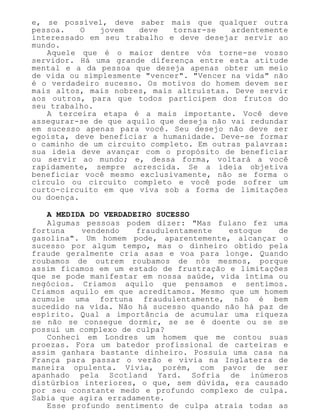 e, se possível, deve saber mais que qualquer outra
pessoa. O jovem deve tornar-se ardentemente
interessado em seu trabalho e deve desejar servir ao
mundo.
Aquele que é o maior dentre vós torne-se vosso
servidor. Há uma grande diferença entre esta atitude
mental e a da pessoa que deseja apenas obter um meio
de vida ou simplesmente "vencer". "Vencer na vida" não
é o verdadeiro sucesso. Os motivos do homem devem ser
mais altos, mais nobres, mais altruístas. Deve servir
aos outros, para que todos participem dos frutos do
seu trabalho.
A terceira etapa é a mais importante. Você deve
assegurar-se de que aquilo que deseja não vai redundar
em sucesso apenas para você. Seu desejo não deve ser
egoísta, deve beneficiar a humanidade. Deve-se formar
o caminho de um circuito completo. Em outras palavras:
sua ideia deve avançar com o propósito de beneficiar
ou servir ao mundo; e, dessa forma, voltará a você
rapidamente, sempre acrescida. Se a ideia objetiva
beneficiar você mesmo exclusivamente, não se forma o
círculo ou circuito completo e você pode sofrer um
curto-circuito em que viva sob a forma de limitações
ou doença.
A MEDIDA DO VERDADEIRO SUCESSO
Algumas pessoas podem dizer: "Mas fulano fez uma
fortuna vendendo fraudulentamente estoque de
gasolina". Um homem pode, aparentemente, alcançar o
sucesso por algum tempo, mas o dinheiro obtido pela
fraude geralmente cria asas e voa para longe. Quando
roubamos de outrem roubamos de nós mesmos, porque
assim ficamos em um estado de frustração e limitações
que se pode manifestar em nossa saúde, vida íntima ou
negócios. Criamos aquilo que pensamos e sentimos.
Criamos aquilo em que acreditamos. Mesmo que um homem
acumule uma fortuna fraudulentamente, não é bem
sucedido na vida. Não há sucesso quando não há paz de
espírito. Qual a importância de acumular uma riqueza
se não se consegue dormir, se se é doente ou se se
possui um complexo de culpa?
Conheci em Londres um homem que me contou suas
proezas. Fora um batedor profissional de carteiras e
assim ganhara bastante dinheiro. Possuía uma casa na
França para passar o verão e vivia na Inglaterra de
maneira opulenta. Vivia, porém, com pavor de ser
apanhado pela Scotland Yard. Sofria de inúmeros
distúrbios interiores, o que, sem dúvida, era causado
por seu constante medo e profundo complexo de culpa.
Sabia que agira erradamente.
Esse profundo sentimento de culpa atraía todas as
 