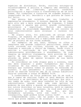 espécies de distúrbios. Então, resolveu entregar-se
voluntariamente à polícia e cumpriu uma sentença de
prisão. Ao ser libertado, procurou conselhos
psicológicos e espirituais e transformou-se em um novo
homem. Foi trabalhar e tornou-se um cidadão honesto e
respeitador da lei. Descobriu o que gostava de fazer e
foi feliz.
Uma pessoa bem sucedida ama seu trabalho e
expressa-se plenamente. O sucesso depende de um ideal
mais alto que a mera acumulação de riquezas. O homem
de sucesso é aquele que possui grande conhecimento
psicológico e espiritual. Muitos dos maiores
industriais da atualidade dependem do uso correto de
seus subconscientes para alcançar o sucesso nos
negócios.
Há alguns anos, foi publicado um artigo sobre
Flagler, um magnata do petróleo. Ele admitia que o
segredo do seu sucesso era a habilidade que possuía de
ver um projeto em sua forma acabada.
Por exemplo: em seu caso, fechava os olhos e
imaginava uma grande indústria petrolífera, vendo os
trens correndo nos trilhos, ouvindo os apitos das
chaminés e sentindo o cheiro da fumaça. Tendo visto e
sentido a realização de sua oração, sua mente
subconsciente providenciava o atendimento. Se você
imagina um objetivo claramente, será provido de tudo
aquilo de que necessitar, por meios que ignora,
através do poder de operar milagres da sua mente
subconsciente.
Ao considerar as três etapas para o sucesso, você
não deve esquecer o poder fundamental das forças
criadoras de sua mente subconsciente. Elas são a
energia que sustenta todos os passos na escalada do
sucesso. O seu pensamento é criador. O pensamento
unido ao sentido torna-se uma fé ou crença subjetiva:
faça-se conforme a vossa fé MATEUS 9:29.
O conhecimento da força poderosa que há em você e
que é capaz de realizar todos os seus desejos dá-lhe
confiança e um sentimento de paz. Qualquer que seja o
seu campo de ação, você deve conhecer as leis do seu
subconsciente. Quando você sabe como aplicar os
poderes da sua mente e quando se expressa plenamente e
aos outros distribui os seus talentos, está no caminho
certo para o verdadeiro sucesso. Se você está total ou
parcialmente a serviço de Deus. Ele, por Sua
verdadeira natureza, está com você - e, por
conseguinte, quem poderá estar contra você?
Compreendendo isso, não há poder no céu ou na
terra que possa impedi-lo de alcançar o sucesso.
COMO ELE TRANSFORMOU SEU SONHO EM REALIDADE
 