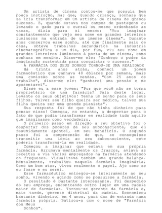 Um artista de cinema contou-me que possuía bem
pouca instrução, mas que, quando criança, sonhara que
se iria transformar em um artista de cinema de grande
sucesso. E, quando estava nos campos de pastagens ou
levando o gado para o curral ou mesmo ordenhando as
vacas, dizia para si mesmo: "Vou imaginar
constantemente que vejo meu nome em grandes letreiros
luminosos na entrada de um imenso cinema". Durante
anos conservou esse sonho, até que finalmente saiu de
casa, obteve trabalhos secundários na indústria
cinematográfica e um dia, por fim, viu seu nome em
grandes letreiros luminosos à porta de um cinema, como
sonhara em menino. Disse-me ele: "Conheço o poder da
imaginação sustentada para conquistar o sucesso."
A FARMÁCIA DOS SEUS SONHOS TORNOU-SE UMA REALIDADE
Há trinta anos atrás, conheci um jovem
farmacêutico que ganhava 40 dólares por semana, mais
uma comissão sobre as vendas. "Com 25 anos de
trabalho", disse-me ele: "ganharei uma pensão e me
aposentarei".
Disse eu a esse jovem: "Por que você não se torna
proprietário de uma farmácia? Saia deste lugar.
Levante os seus objetivos! Tenha um sonho para os seus
filhos. Talvez seu filho queira ser médico, talvez sua
filha queira ser uma grande pianista".
Sua resposta foi de que não tinha dinheiro para
pensar nisso! Começou, no entanto, a despertar para o
fato de que podia transformar em realidade tudo aquilo
que imaginasse como verdadeiro.
O primeiro passo em direção a seu objetivo foi o
despertar dos poderes de seu subconsciente, que eu
resumidamente apontei, em seu benefício. O segundo
passo foi a compreensão de que, se conseguisse
transmitir uma ideia ao seu subconsciente, este
poderia transformá-la em realidade.
Começou a imaginar que estava em sua própria
farmácia. Arrumava mentalmente os frascos, aviava as
receitas e via vários empregados na farmácia atendendo
os fregueses. Visualizava também uma grande balança.
Mentalmente, trabalhou naquela farmácia imaginária.
Como um bom ator, viveu realmente o papel. Ajo como se
eu fosse e eu serei.
Esse farmacêutico entregou-se inteiramente ao seu
sonho, vivendo e agindo como se possuísse a farmácia.
O resultado é bastante interessante. Foi despedido
do seu emprego, encontrando outro lugar em uma cadeia
maior de farmácias. Tornou-se gerente da farmácia e,
mais tarde, gerente distrital da cadeia. Economizou
bastante dinheiro, em 4 anos, para dar de entrada numa
farmácia própria. Batizou-a com o nome de "Farmácia
dos Meus
Sonhos".
 
