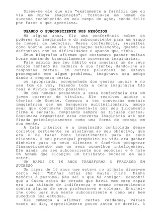 Disse-me ele que era "exatamente a farmácia que eu
via em minha imaginação". Tornou-se um homem de
sucesso reconhecido em seu campo de ação, sendo feliz
por fazer o que apreciava.
USANDO O SUBCONSCIENTE NOS NEGÓCIOS
Há alguns anos, fiz uma conferência sobre os
poderes da imaginação e do subconsciente para um grupo
de homens de negócios. Nessa conferência, ressaltei
como Goethe usava sua imaginação sabiamente, quando se
defrontava com as dificuldades e apuros que tinha.
Seus biógrafos afirmam que costumava passar muitas
horas mantendo tranquilamente conversas imaginárias.
Fato sabido que seu hábito era imaginar um de seus
amigos sentado na cadeira à sua frente, dando-lhe as
respostas certas. Em outras palavras: se estava
preocupado com algum problema, imaginava seu amigo
dando a resposta certa.
ou apropriada, acompanhada dos gestos usuais e no
seu tom de voz, fazendo toda a cena imaginária tão
real e vívida quanto possível.
Um dos homens presentes a essa conferência era um
jovem corretor de títulos. Ele resolveu adotar a
técnica de Goethe. Começou a ter conversas mentais
imaginárias com um banqueiro multimilionário, amigo
seu, que costumava cumprimentá-lo por seu julgamento
firme e sensato, comprando sempre os títulos certos.
Costumava dramatizar essa conversa imaginária até ser
fixada psicologicamente como uma forma de crença em
sua mente.
A fala interior e a imaginação controlada desse
corretor certamente se ajustavam ao seu objetivo, que
era o de fazer bons investimentos para os seus
clientes. O seu principal propósito na vida era ganhar
dinheiro para os seus clientes e fazê-los prosperar
financeiramente com os seus conselhos inteligentes.
Ele ainda usa seu subconsciente nos negócios e é hoje
um homem que alcançou um brilhante sucesso em seu
setor.
UM RAPAZ DE 16 ANOS TRANSFORMA O FRACASSO EM
SUCESSO
Um rapaz de 16 anos que estava no ginásio disse-me
certa vez: "Minhas notas são muito ruins. Minha
memória é péssima. Não sei o que há comigo". Descobri
que a única coisa de errado que havia com esse rapaz
era sua atitude de indiferença e mesmo ressentimento
contra alguns de seus professores e colegas. Ensinei-
lhe como usar sua mente subconsciente e como ser bem
sucedido nos estudos.
Ele começou a afirmar certas verdades, várias
vezes ao dia, especialmente pouco antes de dormir, à
 