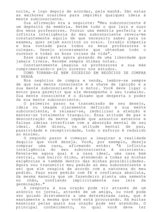 noite, e logo depois de acordar, pela manhã. São estas
as melhores ocasiões para imprimir qualquer ideia à
mente subconsciente.
Sua afirmação era a seguinte: "Meu subconsciente é
um depósito da memória. Retém tudo o que leio e ouço
dos meus professores. Possuo uma memória perfeita e a
infinita inteligência do meu subconsciente revela-me
constantemente aquilo de que necessito saber para os
exames, quer sejam escritos ou orais. Irradio simpatia
e boa vontade para todos os meus professores e
colegas. Desejo sinceramente que obtenham todo o
sucesso e todas as boas coisas da vida".
Esse rapaz está agora gozando de uma liberdade que
jamais tivera. Recebe sempre ótimas notas.
Constantemente imagina os professores e sua mãe
cumprimentando-o pelo sucesso nos estudos.
COMO TORNAR-SE BEM SUCEDIDO EM NEGÓCIOS DE COMPRA
E VENDA
Nos negócios de compra e venda, lembre-se sempre
de que sua mente consciente é a chave de ignição e a
sua mente subconsciente é o motor. Você deve ligar o
motor para permitir que ele desempenhe o seu trabalho.
Sua mente consciente é o dínamo que desperta o poder
da sua mente subconsciente.
O primeiro passo na transmissão de seu desejo,
ideia ou imagem claramente definido à sua mente
subconsciente, é relaxar-se, imobilizar a atenção e
manter-se totalmente tranquilo. Essa atitude de paz e
descontração da mente impede que assuntos externos e
falsas ideias interfiram com a absorção mental de seu
ideal. Além disso, na atitude mental de paz,
passividade e receptividade, todo o esforço é reduzido
ao mínimo.
O segundo passo é começar a imaginar a realidade
daquilo que você deseja. Você, por exemplo, deseja
comprar uma casa, afirmando então: "A infinita
inteligência do meu subconsciente é onisciente.
Revela-me agora qual é a casa ideal, uma casa bem
central, num bairro ótimo, atendendo a todas as minhas
exigências e também dentro das minhas possibilidades.
Agora vou transmitir meu pedido ao meu subconsciente e
sei que ele reagirá de acordo com a natureza do meu
pedido. Faço esse pedido com fé e confiança absoluta,
da mesma maneira que um fazendeiro planta uma semente
no chão, confiando implicitamente nas leis da
germinação."
A resposta à sua oração pode vir através de um
anúncio no jornal, através de um amigo, ou você pode
ser guiado diretamente a uma determinada casa, que é
exatamente a mesma que você está procurando. Há muitas
maneiras pelas quais sua oração pode ser atendida. O
principal conhecimento, no qual você deve ter
 