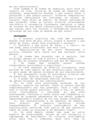 de seu subconsciente.
Você também é um homem de negócios, pois está no
negócio da vida. Torne-se um homem de negócios bem
sucedido, imaginando-se fazendo o que anseia fazer e
possuindo o que anseia possuir. Torne-se imaginativo:
participe mentalmente da realidade um estado de
sucesso. Faça disso um hábito. Vá dormir sentindo-se
bem sucedido, todas as noites. Sinta-se inteiramente
satisfeito e conseguirá finalmente implantar a ideia
do sucesso em sua mente subconsciente. Convença-se de
que nasceu para ter sucesso e verdadeiras maravilhas
ocorrerão em sua vida na medida em que rezar!
DESTAQUES
1. O sucesso significa uma vida bem sucedida.
Quando você está em paz, feliz, alegre e fazendo o que
gosta de fazer, então terá alcançado o sucesso.
2. Descubra o que gosta de fazer - e faça-o. Se
não sabe, peça orientação; que esta virá.
3. Especialize-se em seu setor determinado e
procure conhecer mais sobre ele que qualquer outra
pessoa.
4. Um homem bem sucedido não é egoísta. Seu
principal desejo na vida é servir à humanidade.
5. Não há sucesso verdadeiro sem paz de espírito.
6. Um homem bem sucedido possui grande
conhecimento psicológico e espiritual.
7. Se você imaginar um objetivo claramente, será
provido de tudo aquilo de que necessita para realizá-
lo pelo poder de operar milagres do seu subconsciente.
8. Seu pensamento unido ao sentimento torna-se uma
fé subjetiva. Faça-se conforme a vossa fé.
9. O poder da imaginação mantida estimula o poder
de operar milagres do seu subconsciente.
10. Se você está procurando promoção em seu
trabalho, imagine seu patrão, chefe ou pessoa querida
cumprimentando-o por sua promoção. Faça a cena tão
real e vivida quanto possível. Ouça a voz, os gestos,
sinta inteiramente a realidade do que está
acontecendo. Continue a fazer assim com frequência e,
através da ocupação permanente da sua mente, acabará
experimentando a alegria de ter sua oração atendida.
11. Seu subconsciente é um depósito de memória.
Para possuir uma memória perfeita, afirme
frequentemente: "A infinita inteligência do meu
subconsciente revela-me tudo aquilo de que necessito
saber em todas as ocasiões e em qualquer lugar".
12. Se você deseja vender uma casa ou outra
espécie de propriedade, afirme em voz tranquila e
impregnada de sentimento: "A infinita inteligência
atrai para mim o comprador para esta casa ou
 