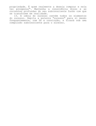 propriedade. É quem realmente a deseja comprar e nela
vai prosperar". Mantenha a consciência disso e as
correntes profundas do seu subconsciente farão com que
se transforme em realidade.
13. A ideia do sucesso contém todos os elementos
do sucesso. Repita a palavra "sucesso" para si mesmo
frequentemente, com fé e convicção, e ficará sob uma
compulsão subconsciente para o sucesso.
 