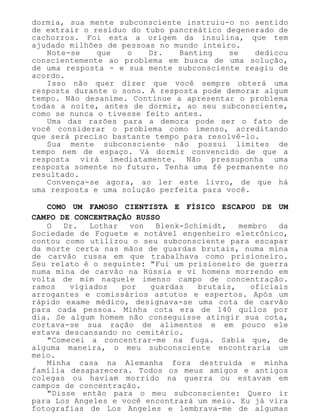 dormia, sua mente subconsciente instruiu-o no sentido
de extrair o resíduo do tubo pancreático degenerado de
cachorros. Foi esta a origem da insulina, que tem
ajudado milhões de pessoas no mundo inteiro.
Note-se que o Dr. Banting se dedicou
conscientemente ao problema em busca de uma solução,
de uma resposta - e sua mente subconsciente reagiu de
acordo.
Isso não quer dizer que você sempre obterá uma
resposta durante o sono. A resposta pode demorar algum
tempo. Não desanime. Continue a apresentar o problema
todas a noite, antes de dormir, ao seu subconsciente,
como se nunca o tivesse feito antes.
Uma das razões para a demora pode ser o fato de
você considerar o problema como imenso, acreditando
que será preciso bastante tempo para resolvê-lo.
Sua mente subconsciente não possui limites de
tempo nem de espaço. Vá dormir convencido de que a
resposta virá imediatamente. Não pressuponha uma
resposta somente no futuro. Tenha uma fé permanente no
resultado.
Convença-se agora, ao ler este livro, de que há
uma resposta e uma solução perfeita para você.
COMO UM FAMOSO CIENTISTA E FÍSICO ESCAPOU DE UM
CAMPO DE CONCENTRAÇÃO RUSSO
O Dr. Lothar von Blenk-Schimidt, membro da
Sociedade de Foguete e notável engenheiro eletrônico,
contou como utilizou o seu subconsciente para escapar
da morte certa nas mãos de guardas brutais, numa mina
de carvão russa em que trabalhava como prisioneiro.
Seu relato é o seguinte: "Fui um prisioneiro de guerra
numa mina de carvão na Rússia e vi homens morrendo em
volta de mim naquele imenso campo de concentração.
ramos vigiados por guardas brutais, oficiais
arrogantes e comissários astutos e espertos. Após um
rápido exame médico, designava-se uma cota de carvão
para cada pessoa. Minha cota era de 140 quilos por
dia. Se algum homem não conseguisse atingir sua cota,
cortava-se sua ração de alimentos e em pouco ele
estava descansando no cemitério.
"Comecei a concentrar-me na fuga. Sabia que, de
alguma maneira, o meu subconsciente encontraria um
meio.
Minha casa na Alemanha fora destruída e minha
família desaparecera. Todos os meus amigos e antigos
colegas ou haviam morrido na guerra ou estavam em
campos de concentração.
"Disse então para o meu subconsciente: Quero ir
para Los Angeles e você encontrará um meio. Eu já vira
fotografias de Los Angeles e lembrava-me de algumas
 