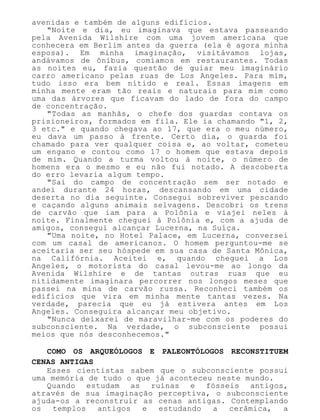 avenidas e também de alguns edifícios.
"Noite e dia, eu imaginava que estava passeando
pela Avenida Wilshire com uma jovem americana que
conhecera em Berlim antes da guerra (ela é agora minha
esposa). Em minha imaginação, visitávamos lojas,
andávamos de ônibus, comíamos em restaurantes. Todas
as noites eu, fazia questão de guiar meu imaginário
carro americano pelas ruas de Los Angeles. Para mim,
tudo isso era bem nítido e real. Essas imagens em
minha mente eram tão reais e naturais para mim como
uma das árvores que ficavam do lado de fora do campo
de concentração.
"Todas as manhãs, o chefe dos guardas contava os
prisioneiros, formados em fila. Ele ia chamando "1, 2,
3 etc." e quando chegava ao 17, que era o meu número,
eu dava um passo à frente. Certo dia, o guarda foi
chamado para ver qualquer coisa e, ao voltar, cometeu
um engano e contou como 17 o homem que estava depois
de mim. Quando a turma voltou à noite, o número de
homens era o mesmo e eu não fui notado. A descoberta
do erro levaria algum tempo.
"Saí do campo de concentração sem ser notado e
andei durante 24 horas, descansando em uma cidade
deserta no dia seguinte. Consegui sobreviver pescando
e caçando alguns animais selvagens. Descobri os trens
de carvão que iam para a Polônia e viajei neles à
noite. Finalmente cheguei à Polônia e, com a ajuda de
amigos, consegui alcançar Lucerna, na Suíça.
"Uma noite, no Hotel Palace, em Lucerna, conversei
com um casal de americanos. O homem perguntou-me se
aceitaria ser seu hóspede em sua casa de Santa Mônica,
na Califórnia. Aceitei e, quando cheguei a Los
Angeles, o motorista do casal levou-me ao longo da
Avenida Wilshire e de tantas outras ruas que eu
nitidamente imaginara percorrer nos longos meses que
passei na mina de carvão russa. Reconheci também os
edifícios que vira em minha mente tantas vezes. Na
verdade, parecia que eu já estivera antes em Los
Angeles. Conseguira alcançar meu objetivo.
"Nunca deixarei de maravilhar-me com os poderes do
subconsciente. Na verdade, o subconsciente possui
meios que nós desconhecemos."
COMO OS ARQUEÓLOGOS E PALEONTÓLOGOS RECONSTITUEM
CENAS ANTIGAS
Esses cientistas sabem que o subconsciente possui
uma memória de tudo o que já aconteceu neste mundo.
Quando estudam as ruínas e fósseis antigos,
através de sua imaginação perceptiva, o subconsciente
ajuda-os a reconstruir as cenas antigas. Contemplando
os templos antigos e estudando a cerâmica, a
 