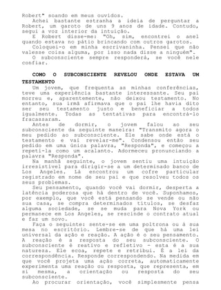 Robert" soando em meus ouvidos.
Achei bastante estranha a ideia de perguntar a
Robert, um garoto de uns 9 anos de idade. Contudo,
segui a voz interior da intuição.
E Robert disse-me: "Oh, sim, encontrei o anel
quando estava no pátio brincando com outros garotos.
Coloquei-o em minha escrivaninha. Pensei que não
valesse coisa alguma, por isso nada disse a ninguém".
O subconsciente sempre responderá, se você nele
confiar.
COMO O SUBCONSCIENTE REVELOU ONDE ESTAVA UM
TESTAMENTO
Um jovem, que frequenta as minhas conferências,
teve uma experiência bastante interessante. Seu pai
morreu e, aparentemente, não deixou testamento. No
entanto, sua irmã afirmava que o pai lhe havia dito
ser seu testamento justo e beneficiar a todos
igualmente. Todas as tentativas para encontrá-lo
fracassaram.
Antes de dormir, o jovem falou ao seu
subconsciente da seguinte maneira: "Transmito agora o
meu pedido ao subconsciente. Ele sabe onde está o
testamento e vai revelar-me". Condensou então seu
pedido em uma única palavra, "Responda", e começou a
repeti-la como um acalanto. Adormeceu pronunciando a
palavra "Responda".
Na manhã seguinte, o jovem sentiu uma intuição
irresistível para dirigir-se a um determinado banco de
Los Angeles. Lá encontrou um cofre particular
registrado em nome de seu pai e que resolveu todos os
seus problemas.
Seu pensamento, quando você vai dormir, desperta a
latência poderosa que há dentro de você. Suponhamos,
por exemplo, que você está pensando se vende ou não
sua casa, se compra determinados títulos, se desfaz
alguma sociedade, se se muda para Nova York ou
permanece em Los Angeles, se rescinde o contrato atual
e faz um novo.
Faça o seguinte: sente-se em uma poltrona ou à sua
mesa no escritório. Lembre-se de que há uma lei
universal da ação e reação. A ação é o seu pensamento.
A reação é a resposta do seu subconsciente. O
subconsciente é reativo e refletivo - esta é a sua
natureza. Ele ecoa, repete e retribui. É a lei da
correspondência. Responde correspondendo. Na medida em
que você projeta uma ação correta, automaticamente
experimenta uma reação ou resposta, que representa, em
si mesma, a orientação ou resposta do seu
subconsciente.
Ao procurar orientação, você simplesmente pensa
 