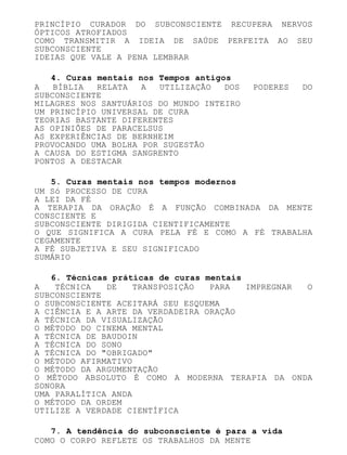 PRINCÍPIO CURADOR DO SUBCONSCIENTE RECUPERA NERVOS
ÓPTICOS ATROFIADOS
COMO TRANSMITIR A IDEIA DE SAÚDE PERFEITA AO SEU
SUBCONSCIENTE
IDEIAS QUE VALE A PENA LEMBRAR
4. Curas mentais nos Tempos antigos
A BÍBLIA RELATA A UTILIZAÇÃO DOS PODERES DO
SUBCONSCIENTE
MILAGRES NOS SANTUÁRIOS DO MUNDO INTEIRO
UM PRINCÍPIO UNIVERSAL DE CURA
TEORIAS BASTANTE DIFERENTES
AS OPINIÕES DE PARACELSUS
AS EXPERIÊNCIAS DE BERNHEIM
PROVOCANDO UMA BOLHA POR SUGESTÃO
A CAUSA DO ESTIGMA SANGRENTO
PONTOS A DESTACAR
5. Curas mentais nos tempos modernos
UM Só PROCESSO DE CURA
A LEI DA FÉ
A TERAPIA DA ORAÇÃO É A FUNÇÃO COMBINADA DA MENTE
CONSCIENTE E
SUBCONSCIENTE DIRIGIDA CIENTIFICAMENTE
O QUE SIGNIFICA A CURA PELA FÉ E COMO A FÉ TRABALHA
CEGAMENTE
A FÉ SUBJETIVA E SEU SIGNIFICADO
SUMÁRIO
6. Técnicas práticas de curas mentais
A TÉCNICA DE TRANSPOSIÇÃO PARA IMPREGNAR O
SUBCONSCIENTE
O SUBCONSCIENTE ACEITARÁ SEU ESQUEMA
A CIÊNCIA E A ARTE DA VERDADEIRA ORAÇÃO
A TÉCNICA DA VISUALIZAÇÃO
O MÉTODO DO CINEMA MENTAL
A TÉCNICA DE BAUDOIN
A TÉCNICA DO SONO
A TÉCNICA DO "OBRIGADO"
O MÉTODO AFIRMATIVO
O MÉTODO DA ARGUMENTAÇÃO
O MÉTODO ABSOLUTO É COMO A MODERNA TERAPIA DA ONDA
SONORA
UMA PARALÍTICA ANDA
O MÉTODO DA ORDEM
UTILIZE A VERDADE CIENTÍFICA
7. A tendência do subconsciente é para a vida
COMO O CORPO REFLETE OS TRABALHOS DA MENTE
 