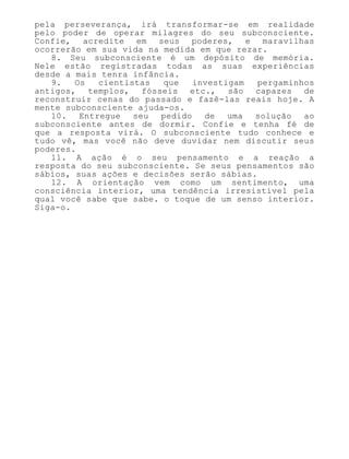pela perseverança, irá transformar-se em realidade
pelo poder de operar milagres do seu subconsciente.
Confie, acredite em seus poderes, e maravilhas
ocorrerão em sua vida na medida em que rezar.
8. Seu subconsciente é um depósito de memória.
Nele estão registradas todas as suas experiências
desde a mais tenra infância.
9. Os cientistas que investigam pergaminhos
antigos, templos, fósseis etc., são capazes de
reconstruir cenas do passado e fazê-las reais hoje. A
mente subconsciente ajuda-os.
10. Entregue seu pedido de uma solução ao
subconsciente antes de dormir. Confie e tenha fé de
que a resposta virá. O subconsciente tudo conhece e
tudo vê, mas você não deve duvidar nem discutir seus
poderes.
11. A ação é o seu pensamento e a reação a
resposta do seu subconsciente. Se seus pensamentos são
sábios, suas ações e decisões serão sábias.
12. A orientação vem como um sentimento, uma
consciência interior, uma tendência irresistível pela
qual você sabe que sabe. o toque de um senso interior.
Siga-o.
 