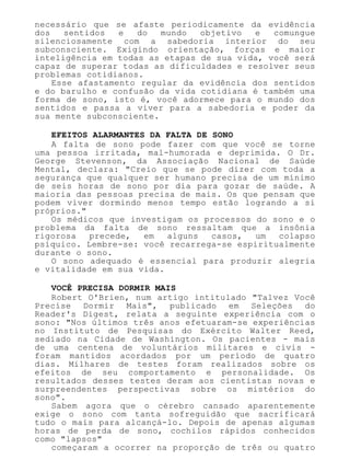 necessário que se afaste periodicamente da evidência
dos sentidos e do mundo objetivo e comungue
silenciosamente com a sabedoria interior do seu
subconsciente. Exigindo orientação, forças e maior
inteligência em todas as etapas de sua vida, você será
capaz de superar todas as dificuldades e resolver seus
problemas cotidianos.
Esse afastamento regular da evidência dos sentidos
e do barulho e confusão da vida cotidiana é também uma
forma de sono, isto é, você adormece para o mundo dos
sentidos e passa a viver para a sabedoria e poder da
sua mente subconsciente.
EFEITOS ALARMANTES DA FALTA DE SONO
A falta de sono pode fazer com que você se torne
uma pessoa irritada, mal-humorada e deprimida. O Dr.
George Stevenson, da Associação Nacional de Saúde
Mental, declara: "Creio que se pode dizer com toda a
segurança que qualquer ser humano precisa de um mínimo
de seis horas de sono por dia para gozar de saúde. A
maioria das pessoas precisa de mais. Os que pensam que
podem viver dormindo menos tempo estão logrando a si
próprios."
Os médicos que investigam os processos do sono e o
problema da falta de sono ressaltam que a insônia
rigorosa precede, em alguns casos, um colapso
psíquico. Lembre-se: você recarrega-se espiritualmente
durante o sono.
O sono adequado é essencial para produzir alegria
e vitalidade em sua vida.
VOCÊ PRECISA DORMIR MAIS
Robert O'Brien, num artigo intitulado "Talvez Você
Precise Dormir Mais", publicado em Seleções do
Reader's Digest, relata a seguinte experiência com o
sono: "Nos últimos três anos efetuaram-se experiências
no Instituto de Pesquisas do Exército Walter Reed,
sediado na Cidade de Washington. Os pacientes - mais
de uma centena de voluntários militares e civis -
foram mantidos acordados por um período de quatro
dias. Milhares de testes foram realizados sobre os
efeitos de seu comportamento e personalidade. Os
resultados desses testes deram aos cientistas novas e
surpreendentes perspectivas sobre os mistérios do
sono".
Sabem agora que o cérebro cansado aparentemente
exige o sono com tanta sofreguidão que sacrificará
tudo o mais para alcançá-lo. Depois de apenas algumas
horas de perda de sono, cochilos rápidos conhecidos
como "lapsos"
começaram a ocorrer na proporção de três ou quatro
 