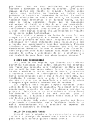 por hora. Como no sono verdadeiro, as pálpebras
descaem e diminuem as batidas do coração. Cada lapso
durava apenas uma fração de segundo. Algumas vezes
lapsos eram períodos em branco, em outras eram
povoados de imagens e fragmentos de sonhos. Na medida
em que aumentavam as horas sem dormir, os lapsos se
tornaram mais frequentes e de duração maior, talvez
dois ou três. segundos. Mesmo que os pacientes
estivessem pilotando um avião durante uma tempestade,
não poderiam resistir ao microssono durante aqueles
inestimáveis segundos. Isso talvez já tenha acontecido
a você, como muitas pessoas que adormeceram ao volante
de um carro podem testemunhar.
"Outro efeito alarmante da falta de sono foi seu
ataque sobre a percepção e a memória humanas. Muitos
pacientes privados de sono eram incapazes de reter uma
informação por tempo suficiente para relacioná-la com
a tarefa que supostamente deveriam executar. Ficavam
totalmente confundidos em situações que exigiam que
examinassem diversos fatores e sobre eles atuassem,
como um piloto deve fazer quando habilmente coordena a
direção do vento, a velocidade do ar, a altitude e a
sua trajetória para fazer uma aterrissagem seguram."
O SONO BOM CONSELHEIRO
Uma jovem de Los Angeles, que costuma ouvir minhas
palestras matutinas pelo rádio, contou-me que recebera
uma vantajosa proposta para trabalhar em Nova York,
com um salário duas vezes maior. Estava indecisa sobre
se devia aceitar ou não e, antes de dormir, pronunciou
a seguinte oração: "A inteligência criadora da minha
mente subconsciente sabe o que é melhor para mim. Sua
tendência é sempre para a vida e vai revelar-me a
decisão correta, que me beneficia e a todos. Agradeço
a resposta que tenho a certeza hei de receber."
Ela repetiu essa oração simples diversas vezes
antes de dormir, como um acalanto. Pela manhã teve uma
persistente sensação de que não deveria aceitar a
proposta. Recusou-a e os acontecimentos posteriores
confirmaram a sabedoria de sua decisão, pois a
companhia foi à falência poucos meses depois de lhe
ser feitos a proposta.
O consciente pode estar correto quanto aos fatos
objetivamente conhecidos, mas a faculdade intuitiva da
mente subconsciente viu o fracasso da empresa em
questão e induziu-a de acordo.
SALVO DO DESASTRE CERTO
Mostrei como a sabedoria do subconsciente nos pode
instruir e proteger de acordo com a nossa solicitação
para uma ação correta quando formos dormir.
 