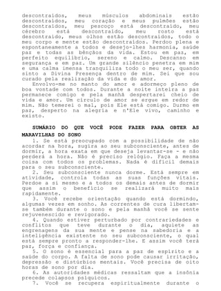 descontraídos, meus músculos abdominais estão
descontraídos, meu coração e meus pulmões estão
descontraídos, meu pescoço está descontraído, meu
cérebro está descontraído, meu rosto está
descontraído, meus olhos estão descontraídos, todo o
meu corpo e mente estão descontraídos. Perdoo plena e
espontaneamente a todos e desejo-lhes harmonia, saúde
paz e todas as bênçãos da vida. Estou em paz, em
perfeito equilíbrio, sereno e calmo. Descanso em
segurança e em paz. Um grande silêncio penetra em mim
e uma calma imensa tranquiliza todo o meu ser, quando
sinto a Divina Presença dentro de mim. Sei que sou
curado pela realização da vida e do amor.
Envolvo-me no manto do amor e adormeço pleno de
boa vontade com todos. Durante a noite inteira a paz
permanece comigo e pela manhã despertarei cheio de
vida e amor. Um círculo de amor se ergue em redor de
mim. Não temerei o mal, pois Ele está comigo. Durmo em
paz, desperto na alegria e n'Ele vivo, caminho e
existo.
SUMÁRIO DO QUE VOCÊ PODE FAZER PARA OBTER AS
MARAVILHAS DO SONO
1. Se está preocupado com a possibilidade de não
acordar na hora, sugira ao seu subconsciente, antes de
dormir, a hora exata em que deseja levantar-se - e não
perderá a hora. Não é preciso relógio. Faça a mesma
coisa com todos os problemas. Nada é difícil demais
para o seu subconsciente.
2. Seu subconsciente nunca dorme. Está sempre em
atividade, controla todas as suas funções vitais.
Perdoe a si mesmo e a todos os demais antes de dormir
que assim o benefício se realizará muito mais
rapidamente.
3. Você recebe orientação quando está dormindo,
algumas vezes em sonho. As correntes de cura libertam-
se também durante o sono e pela manhã você se sente
rejuvenescido e revigorado.
4. Quando estiver perturbado por contrariedades e
conflitos que teve durante o dia, aquiete as
engrenagens da sua mente e pense na sabedoria e a
inteligência existente no seu subconsciente, o qual
está sempre pronto a responder-lhe. E assim você terá
paz, força e confiança.
5. O sono é essencial para a paz de espírito e a
saúde do corpo. A falta de sono pode causar irritação,
depressão e distúrbios mentais. Você precisa de oito
horas de sono por dia.
6. As autoridades médicas ressaltam que a insônia
precede colapsos psíquicos.
7. Você se recupera espiritualmente durante o
 