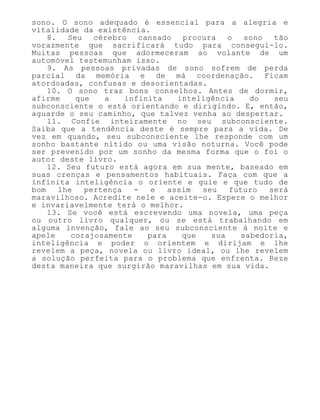 sono. O sono adequado é essencial para a alegria e
vitalidade da existência.
8. Seu cérebro cansado procura o sono tão
vorazmente que sacrificará tudo para consegui-lo.
Muitas pessoas que adormeceram ao volante de um
automóvel testemunham isso.
9. As pessoas privadas de sono sofrem de perda
parcial da memória e de má coordenação. Ficam
atordoadas, confusas e desorientadas.
10. O sono traz bons conselhos. Antes de dormir,
afirme que a infinita inteligência do seu
subconsciente o está orientando e dirigindo. E, então,
aguarde o seu caminho, que talvez venha ao despertar.
11. Confie inteiramente no seu subconsciente.
Saiba que a tendência deste é sempre para a vida. De
vez em quando, seu subconsciente lhe responde com um
sonho bastante nítido ou uma visão noturna. Você pode
ser prevenido por um sonho da mesma forma que o foi o
autor deste livro.
12. Seu futuro está agora em sua mente, baseado em
suas crenças e pensamentos habituais. Faça com que a
infinita inteligência o oriente e guie e que tudo de
bom lhe pertença - e assim seu futuro será
maravilhoso. Acredite nele e aceite-o. Espere o melhor
e invariavelmente terá o melhor.
13. Se você está escrevendo uma novela, uma peça
ou outro livro qualquer, ou se está trabalhando em
alguma invenção, fale ao seu subconsciente à noite e
apele corajosamente para que sua sabedoria,
inteligência e poder o orientem e dirijam e lhe
revelem a peça, novela ou livro ideal, ou lhe revelem
a solução perfeita para o problema que enfrenta. Reze
desta maneira que surgirão maravilhas em sua vida.
 