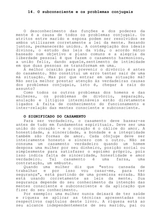 14. O subconsciente e os problemas conjugais
O desconhecimento das funções e dos poderes da
mente é a causa de todos os problemas conjugais. Os
atritos entre marido e esposa podem ser resolvidos se
ambos utilizarem corretamente a lei da mente. Rezando
juntos, permanecerão unidos. A contemplação dos ideais
divinos, o estudo das leis da vida, o acordo mútuo
baseado num objetivo e plano comuns e a alegria da
liberdade pessoal é que fazem o casamento harmonioso,
a união feliz, dando aquele,sentimento de intimidade
em que duas pessoas se transformam em uma.
A melhor ocasião para prevenir o divórcio é antes
do casamento. Não constitui um erro tentar sair de uma
má situação. Mas por que entrar em uma situação má?
Não seria melhor prestar atenção às verdadeiras causas
dos problemas conjugais, isto é, chegar à raiz do
assunto?
Como todos os outros problemas dos homens e das
mulheres, os problemas de divórcio, separação,
anulação e litígios intermináveis estão diretamente
ligados à falta de conhecimento do funcionamento e
inter-relação das mentes consciente e subconsciente.
O SIGNIFICADO DO CASAMENTO
Para ser verdadeiro, o casamento deve basear-se
antes de tudo em fundamentos espirituais. Deve ser uma
união do coração - e o coração é o cálice do amor. A
honestidade, a sinceridade, a bondade e a integridade
também são formas de amor. Cada cônjuge deve ser
inteiramente honesto e sincero com o outro. Não se
consuma um casamento verdadeiro quando um homem
desposa uma mulher por seu dinheiro, posição social ou
simplesmente para satisfazer o egoísmo próprio, pois
isso indica falta de sinceridade, honestidade e amor
verdadeiro. Tal casamento é uma farsa, uma
contratação, um embuste.
Quando uma mulher diz que "estou cansada de
trabalhar e por isso vou casar-me, para ter
segurança", está partindo de uma premissa errada. Não
está usando corretamente as leis da mente. Sua
segurança depende do seu conhecimento da intenção das
mentes consciente e subconsciente e da aplicação que
fizer do seu conhecimento.
Por exemplo: uma mulher nunca deixará de ter saúde
e riqueza se aplicar as técnicas apresentadas nos
respectivos capítulos deste livro. A riqueza está ao
seu alcance independentemente de seu marido, pai ou
 