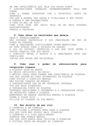 HA UMA INTELIGÊNCIA QUE VELA POR NOSSO CORPO
O SUBCONSCIENTE TRABALHA PERMANENTEMENTE PELO BEM
COMUM
COMO O HOMEM INTERFERE COM O PRINCÍPIO INATO DA
HARMONIA
POR QUE É NORMAL TER SAÚDE E VITALIDADE E SER FORTE:
A DOENÇA É UMA ANORMALIDADE
A CURA DO MAL DE POTT
COMO VOCÊ PODE SER SALVO PELA FÉ EM SEUS PODERES
SUBCONSCIENTES
PONTOS A DESTACAR
8. Como obter os resultados que deseja
FAÇA-O TRANQUILAMENTE
NÃO SUPONHA OBSTÁCULOS E USE IMAGINAÇÃO EM VEZ DE
FORÇA DE VONTADE
COMO A IMAGINAÇÃO DISCIPLINADA OPERA MARAVILHAS
AS TRÊS ETAPAS PARA O SUCESSO NA ORAÇÃO
A LEI DO ESFORÇO INVERTIDO E POR QUE VOCÊ OBTÉM O
OPOSTO DAQUILO POR QUE REZOU
O CONFLITO ENTRE O DESEJO E A IMAGINAÇÃO DEVE SER
CONCILIADO
IDEIAS QUE DEVEM SER RECORDADAS
9. Como usar o poder do subconsciente para
conquistar riqueza
A RIQUEZA ESTÁ NA MENTE
OS MEIOS INVISÍVEIS DE APOIO
O MÉTODO IDEAL PARA FORMAR UMA CONSCIÊNCIA DE RIQUEZA
POR QUE FALHAM AS SUAS AFIRMAÇÕES DE RIQUEZA
COMO EVITAR O CONFLITO MENTAL
NÃO ASSINE CHEQUES EM BRANCO
O SUBCONSCIENTE LHE DÁ UM INTERESSE INTEGRAL
POR QUE NADA ACONTECEU
A VERDADEIRA FONTE DE RIQUEZA
TENTANDO EQUILIBRAR O ORÇAMENTO E A VERDADEIRA CAUSA
UM OBSTÁCULO COMUM A RIQUEZA
REMOVENDO UM GRANDE OBSTÁCULO MENTAL A RIQUEZA
DURMA E FIQUE RICO
UTILIZE OS PODERES DE SUA MENTE
10. Seu direito de ser rico
O DINHEIRO É UM SÍMBOLO
COMO TRILHAR A ESTRADA REAL PARA A RIQUEZA
POR QUE VOCÊ NÃO POSSUI MAIS DINHEIRO
O DINHEIRO E A VIDA EQUILIBRADA
POBREZA UMA DOENÇA MENTAL
POR QUE VOCÊ NUNCA DEVE CRITICAR O DINHEIRO
A ATITUDE CERTA EM RELAÇÃO AO DINHEIRO
 