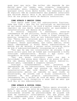 quem quer que seja. Uma mulher não depende de seu
marido para ter saúde, paz, alegria, inspiração,
orientação, amor, riqueza, segurança, felicidade ou
qualquer outra coisa deste mundo. Sua segurança e paz
de espírito vêm do conhecimento dos poderes interiores
que existem dentro dela e da aplicação constante das
leis da sua própria mente de maneira construtiva.
COMO ATRAIR O MARIDO IDEAL
Você agora sabe como seu subconsciente funciona.
Sabe que tudo o que lhe for assinalado se manifestará
em seu mundo exterior. Se você é mulher comece agora a
imprimir em sua mente subconsciente as qualidades e
características que deseja em um homem.
A técnica seguinte é excelente: sente-se
comodamente em uma poltrona, feche os olhos, desligue-
se de tudo o mais ; relaxe o corpo e fique tranquila,
passiva, receptiva. Fale ao seu subconsciente e diga-
lhe: "Estou agora atraindo para a minha vida um homem
que é honesto, sincero, leal, fiel, calmo, feliz e
próspero. Essas qualidades, que tanto admiro, estão
agora impregnando a minha mente subconsciente. A
medida que me detenho a pensar nelas tornam-se parte
de mim e subconscientemente incorporam-se a mim".
"Sei que há uma lei irresistível de atração e que
assim atraio para mim um homem que corresponde à minha
convicção subconsciente. Atraio o que sinto ser
verdadeiro em minha mente subconsciente."
"Sei que posso contribuir para sua paz e
felicidade. Ele preza meus ideais e eu prezo os dele.
Ele não deseja dominar-me nem eu desejo dominá-lo.
Existe amor, liberdade e respeito mútuos."
Pratique frequentemente este processo de
impregnação do seu subconsciente. Assim terá a alegria
de atrair um homem que possua as qualidades e
características que você deseja. Sua inteligência
subconsciente abrirá um caminho no qual vocês se
encontrarão, de acordo com o fluxo irresistível e
imutável de seu próprio subconsciente. Deseje
imensamente dar o melhor de você em amor, devotamento
e cooperação. Seja receptiva a esse dom de amor que
você deu ao seu subconsciente.
CÓMO ATRAIR A ESPOSA IDEAL
Faça a seguinte afirmação: "Estou agora atraindo a
mulher certa, a que está em perfeita harmonia comigo.
Esta é uma união espiritual, porque é o amor divino
funcionando através da personalidade de alguém com
quem me harmonizo inteiramente. Sei que posso dar
amor, compreensão, paz e alegria a essa mulher. Sinto
e acredito que posso fazer a vida dessa mulher
 