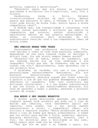 perfeita, completa e maravilhosa".
"Determino agora que ela possua as seguintes
qualidades e atributos: ela é espiritual, leal, fiel e
sincera.
Harmoniosa, calma e feliz. Estamos
irresistivelmente atraídos um pelo outro. Apenas
aquela que pertence ao amor, à verdade e à beleza de
viver pode entrar em minha vida. Aceito agora a minha
companheira ideal".
A medida que, com tranquilidade e interesse, você
meditar nessas qualidades a atributos que admira na
companheira que procura, estará construindo o
equivalente mental em sua própria mentalidade. E,
então, as correntes mais profundas do seu
subconsciente reunirão você e sua companheira ideal em
divina ordem.
NÃO PRECISO ERRAR TRÊS VEZES
Recentemente uma professora declarou-me: "Tive
três maridos e todos os três eram passivos, submissos,
dependendo de mim para tomarem todas as decisões e
dirigir tudo. Por que atraio sempre homens assim?"
Perguntei-lhe se sabia, antes do casamento, que
seu segundo marido era um tipo efeminado e ela
respondeu: "claro que não. Se soubesse, não me teria
casado com ele." Aparentemente, nada aprendera com o
seu primeiro erro.
O problema, na verdade, era com a sua própria
personalidade excessivamente dominadora. Ela era
bastante masculinizada, autoritária e,
inconscientemente, desejava alguém que fosse submisso
e passivo a fim de que ela pudesse desempenhar o papel
dominante no casamento. Tudo isso constituía uma
motivação inconsciente - e o seu quadro subconsciente
é que lhe atraía o que subjetivamente desejava. Ela
teve de aprender a mudar o padrão, adotando o processo
correto de oração.
ELA MUDOU O SEU PADRÃO NEGATIVO
A mulher acima mencionada aprendeu uma verdade
simples: quando você acredita que pode ter o tipo de
marido que idealiza, terá exatamente aquilo que
idealiza. Para acabar com o seu antigo padrão
subconsciente e atrair o companheiro ideal, ela
utilizou a seguinte oração: "Estou produzindo em minha
mente o tipo de homem que desejo ardentemente. O homem
que vou atrair para marido é forte, poderoso, amoroso,
bastante masculino, bem sucedido, honesto, leal e
fiel. Vai encontrar amor e felicidade ao meu lado.
Adoro seguir para onde ele me levar."
"Sei que ele me quer e eu também o quero. Sou
 
