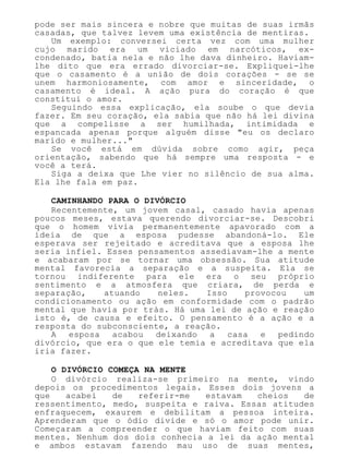 pode ser mais sincera e nobre que muitas de suas irmãs
casadas, que talvez levem uma existência de mentiras.
Um exemplo: conversei certa vez com uma mulher
cujo marido era um viciado em narcóticos, ex-
condenado, batia nela e não lhe dava dinheiro. Haviam-
lhe dito que era errado divorciar-se. Expliquei-lhe
que o casamento é a união de dois corações - se se
unem harmoniosamente, com amor e sinceridade, o
casamento é ideal. A ação pura do coração é que
constitui o amor.
Seguindo essa explicação, ela soube o que devia
fazer. Em seu coração, ela sabia que não há lei divina
que a compelisse a ser humilhada, intimidada e
espancada apenas porque alguém disse "eu os declaro
marido e mulher..."
Se você está em dúvida sobre como agir, peça
orientação, sabendo que há sempre uma resposta - e
você a terá.
Siga a deixa que Lhe vier no silêncio de sua alma.
Ela lhe fala em paz.
CAMINHANDO PARA O DIVÓRCIO
Recentemente, um jovem casal, casado havia apenas
poucos meses, estava querendo divorciar-se. Descobri
que o homem vivia permanentemente apavorado com a
ideia de que a esposa pudesse abandoná-lo. Ele
esperava ser rejeitado e acreditava que a esposa lhe
seria infiel. Esses pensamentos assediavam-lhe a mente
e acabaram por se tornar uma obsessão. Sua atitude
mental favorecia a separação e a suspeita. Ela se
tornou indiferente para ele era o seu próprio
sentimento e a atmosfera que criara, de perda e
separação, atuando neles. Isso provocou um
condicionamento ou ação em conformidade com o padrão
mental que havia por trás. Há uma lei de ação e reação
isto é, de causa e efeito. O pensamento é a ação e a
resposta do subconsciente, a reação.
A esposa acabou deixando a casa e pedindo
divórcio, que era o que ele temia e acreditava que ela
iria fazer.
O DIVÓRCIO COMEÇA NA MENTE
O divórcio realiza-se primeiro na mente, vindo
depois os procedimentos legais. Esses dois jovens a
que acabei de referir-me estavam cheios de
ressentimento, medo, suspeita e raiva. Essas atitudes
enfraquecem, exaurem e debilitam a pessoa inteira.
Aprenderam que o ódio divide e só o amor pode unir.
Começaram a compreender o que haviam feito com suas
mentes. Nenhum dos dois conhecia a lei da ação mental
e ambos estavam fazendo mau uso de suas mentes,
 