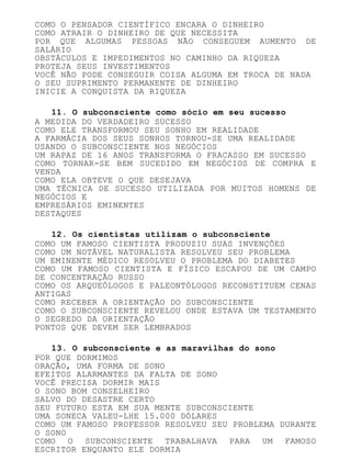 COMO O PENSADOR CIENTÍFICO ENCARA O DINHEIRO
COMO ATRAIR O DINHEIRO DE QUE NECESSITA
POR QUE ALGUMAS PESSOAS NÃO CONSEGUEM AUMENTO DE
SALÁRIO
OBSTÁCULOS E IMPEDIMENTOS NO CAMINHO DA RIQUEZA
PROTEJA SEUS INVESTIMENTOS
VOCÊ NÃO PODE CONSEGUIR COISA ALGUMA EM TROCA DE NADA
O SEU SUPRIMENTO PERMANENTE DE DINHEIRO
INICIE A CONQUISTA DA RIQUEZA
11. O subconsciente como sócio em seu sucesso
A MEDIDA DO VERDADEIRO SUCESSO
COMO ELE TRANSFORMOU SEU SONHO EM REALIDADE
A FARMÁCIA DOS SEUS SONHOS TORNOU-SE UMA REALIDADE
USANDO O SUBCONSCIENTE NOS NEGÓCIOS
UM RAPAZ DE 16 ANOS TRANSFORMA O FRACASSO EM SUCESSO
COMO TORNAR-SE BEM SUCEDIDO EM NEGÓCIOS DE COMPRA E
VENDA
COMO ELA OBTEVE O QUE DESEJAVA
UMA TÉCNICA DE SUCESSO UTILIZADA POR MUITOS HOMENS DE
NEGÓCIOS E
EMPRESÁRIOS EMINENTES
DESTAQUES
12. Os cientistas utilizam o subconsciente
COMO UM FAMOSO CIENTISTA PRODUZIU SUAS INVENÇÕES
COMO UM NOTÁVEL NATURALISTA RESOLVEU SEU PROBLEMA
UM EMINENTE MÉDICO RESOLVEU O PROBLEMA DO DIABETES
COMO UM FAMOSO CIENTISTA E FÍSICO ESCAPOU DE UM CAMPO
DE CONCENTRAÇÃO RUSSO
COMO OS ARQUEÓLOGOS E PALEONTÓLOGOS RECONSTITUEM CENAS
ANTIGAS
COMO RECEBER A ORIENTAÇÃO DO SUBCONSCIENTE
COMO O SUBCONSCIENTE REVELOU ONDE ESTAVA UM TESTAMENTO
O SEGREDO DA ORIENTAÇÃO
PONTOS QUE DEVEM SER LEMBRADOS
13. O subconsciente e as maravilhas do sono
POR QUE DORMIMOS
ORAÇÃO, UMA FORMA DE SONO
EFEITOS ALARMANTES DA FALTA DE SONO
VOCÊ PRECISA DORMIR MAIS
O SONO BOM CONSELHEIRO
SALVO DO DESASTRE CERTO
SEU FUTURO ESTA EM SUA MENTE SUBCONSCIENTE
UMA SONECA VALEU-LHE 15.000 DÓLARES
COMO UM FAMOSO PROFESSOR RESOLVEU SEU PROBLEMA DURANTE
O SONO
COMO O SUBCONSCIENTE TRABALHAVA PARA UM FAMOSO
ESCRITOR ENQUANTO ELE DORMIA
 