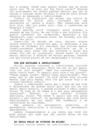 boa e alegre, fazem como aquela mulher que me disse
certa vez: "É um erro ser tão feliz assim!" Estavam
tão acostumados aos velhos padrões mentais que não se
sentem à vontade sendo felizes! E anseiam pelo estado
anterior de depressão e infelicidade.
Conheci na Inglaterra uma mulher que sofria de
reumatismo há muitos anos. Costumava dar uma
pancadinha no joelho e dizer: "Meu reumatismo está
pior hoje. Não vou poder sair. Como o reumatismo me
desgraça a vida!"
Essa querida anciã conseguiu assim prender a
atenção de seu filho, de sua filha e dos vizinhos. Ela
queria realmente ter reumatismo. Apreciava a sua
"desgraça", como costumava dizer. Na verdade, ela não
queria ser feliz.
Sugeri-lhe um método de cura. Escrevi alguns
versos bíblicos e disse-lhe que, se dedicasse a sua
atenção às verdades ali contidas, sua atitude mental
indubitavelmente mudaria e resultaria em fé e
confiança para fazer com que voltasse a gozar boa
saúde. Ela não se interessou. Parece haver um traço
mental peculiar e mórbido em muitas pessoas, fazendo
com que sintam prazer em ser desgraçadas e tristes.
POR QUE ESCOLHER A INFELICIDADE?
Muitas pessoas escolhem a infelicidade nutrindo
ideias como as seguintes: "Hoje vai ser um dia negro;
tudo vai sair errado". "Não vou conseguir". "Todos
estão contra mim". "O negócio está ruim e vai piorar".
"Chego sempre tarde". "Nunca tenho oportunidade". "Ele
pode, mas eu não posso". Se você assume essa atitude
mental logo pela manhã, fará com que assim seja e se
tornará bastante infeliz.
Comece a compreender agora que o mundo em que vive
é determinado em grande parte pelo que vai em sua
mente. Marco Aurélio, o grande filósofo e sábio romano
disse: "A vida de um homem é o que seus pensamentos
constroem". Emerson, o mais notável filósofo
americano, disse: "Um homem é aquilo que ele pensa
durante o dia inteiro". Os pensamentos que você nutre
habitualmente em sua mente têm tendência a se
converterem em realidade.
Não permita os pensamentos negativos, os
pensamentos derrotistas e maldosos, os pensamentos
deprimentes.
Lembre frequentemente à sua mente que você não
pode passar por nada que não exista antes em sua
mentalidade.
EU SERIA FELIZ SE TIVESSE UM MILHÃO
Visitei muitos homens em instituições mentais que
 
