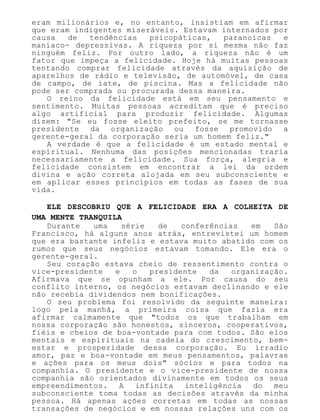 eram milionários e, no entanto, insistiam em afirmar
que eram indigentes miseráveis. Estavam internados por
causa de tendências psicopáticas, paranoicas e
maníaco- depressivas. A riqueza por si mesma não faz
ninguém feliz. Por outro lado, a riqueza não é um
fator que impeça a felicidade. Hoje há muitas pessoas
tentando comprar felicidade através da aquisição de
aparelhos de rádio e televisão, de automóvel, de casa
de campo, de iate, de piscina. Mas a felicidade não
pode ser comprada ou procurada dessa maneira.
O reino da felicidade está em seu pensamento e
sentimento. Muitas pessoas acreditam que é preciso
algo artificial para produzir felicidade. Algumas
dizem: "Se eu fosse eleito prefeito, se me tornasse
presidente da organização ou fosse promovido a
gerente-geral da corporação seria um homem feliz."
A verdade é que a felicidade é um estado mental e
espiritual. Nenhuma das posições mencionadas traria
necessariamente a felicidade. Sua força, alegria e
felicidade consistem em encontrar a lei da ordem
divina e ação correta alojada em seu subconsciente e
em aplicar esses princípios em todas as fases de sua
vida.
ELE DESCOBRIU QUE A FELICIDADE ERA A COLHEITA DE
UMA MENTE TRANQUILA
Durante uma série de conferências em São
Francisco, há alguns anos atrás, entrevistei um homem
que era bastante infeliz e estava muito abatido com os
rumos que seus negócios estavam tomando. Ele era o
gerente-geral.
Seu coração estava cheio de ressentimento contra o
vice-presidente e o presidente da organização.
Afirmava que se opunham a ele. Por causa do seu
conflito interno, os negócios estavam declinando e ele
não recebia dividendos nem bonificações.
O seu problema foi resolvido da seguinte maneira:
logo pela manhã, a primeira coisa que fazia era
afirmar calmamente que "todos os que trabalham em
nossa corporação são honestos, sinceros, cooperativos,
fiéis e cheios de boa-vontade para com todos. São elos
mentais e espirituais na cadeia do crescimento, bem-
estar e prosperidade dessa corporação. Eu irradio
amor, paz e boa-vontade em meus pensamentos, palavras
e ações para os meus dois" sócios e para todos na
companhia. O presidente e o vice-presidente de nossa
companhia são orientados divinamente em todos os seus
empreendimentos. A infinita inteligência do meu
subconsciente toma todas as decisões através da minha
pessoa. Há apenas ações corretas em todas as nossas
transações de negócios e em nossas relações uns com os
 