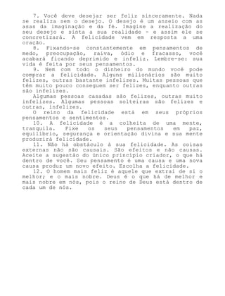 7. Você deve desejar ser feliz sinceramente. Nada
se realiza sem o desejo. O desejo é um anseio com as
asas da imaginação e da fé. Imagine a realização do
seu desejo e sinta a sua realidade - e assim ele se
concretizará. A felicidade vem em resposta a uma
oração.
8. Fixando-se constantemente em pensamentos de
medo, preocupação, raiva, ódio e fracasso, você
acabará ficando deprimido e infeliz. Lembre-se: sua
vida é feita por seus pensamentos.
9. Nem com todo o dinheiro do mundo você pode
comprar a felicidade. Alguns milionários são muito
felizes, outras bastante infelizes. Muitas pessoas que
têm muito pouco conseguem ser felizes, enquanto outras
são infelizes.
Algumas pessoas casadas são felizes, outras muito
infelizes. Algumas pessoas solteiras são felizes e
outras, infelizes.
O reino da felicidade está em seus próprios
pensamentos e sentimentos.
10. A felicidade é a colheita de uma mente,
tranquila. Fixe os seus pensamentos em paz,
equilíbrio, segurança e orientação divina e sua mente
produzirá felicidade.
11. Não há obstáculo à sua felicidade. As coisas
externas não são causais. São efeitos e não causas.
Aceite a sugestão do único princípio criador, o que há
dentro de você. Seu pensamento é uma causa e uma nova
causa produz um novo efeito. Escolha a felicidade.
12. O homem mais feliz é aquele que extrai de si o
melhor; e o mais nobre. Deus é o que há de melhor e
mais nobre em nós, pois o reino de Deus está dentro de
cada um de nós.
 