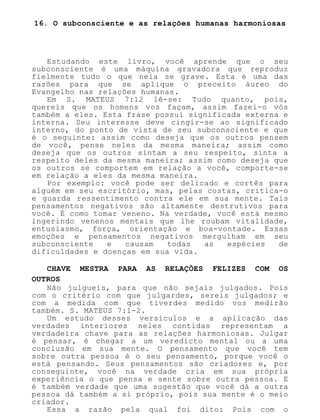 16. O subconsciente e as relações humanas harmoniosas
Estudando este livro, você aprende que o seu
subconsciente é uma máquina gravadora que reproduz
fielmente tudo o que nela se grave. Esta é uma das
razões para que se aplique o preceito áureo do
Evangelho nas relações humanas.
Em S. MATEUS 7:12 lê-se: Tudo quanto, pois,
quereis que os homens vos façam, assim fazei-o vós
também a eles. Esta frase possui significada externa e
interna. Seu interesse deve cingir-se ao significado
interno, do ponto de vista de seu subconsciente e que
é o seguinte: assim como deseja que os outros pensem
de você, pense neles da mesma maneira; assim como
deseja que os outros sintam a seu respeito, sinta a
respeito deles da mesma maneira; assim como deseja que
os outros se comportem em relação a você, comporte-se
em relação a eles da mesma maneira.
Por exemplo: você pode ser delicado e cortês para
alguém em seu escritório, mas, pelas costas, critica-o
e guarda ressentimento contra ele em sua mente. Tais
pensamentos negativos são altamente destrutivos para
você. É como tomar veneno. Na verdade, você está mesmo
ingerindo venenos mentais que lhe roubam vitalidade,
entusiasmo, força, orientação e boa-vontade. Essas
emoções e pensamentos negativos mergulham em seu
subconsciente e causam todas as espécies de
dificuldades e doenças em sua vida.
CHAVE MESTRA PARA AS RELAÇÕES FELIZES COM OS
OUTROS
Não julgueis, para que não sejais julgados. Pois
com o critério com que julgardes, sereis julgados; e
com a medida com que tiverdes medido vos medirão
também. S. MATEUS 7:1-2.
Um estudo desses versículos e a aplicação das
verdades interiores neles contidas representam a
verdadeira chave para as relações harmoniosas. Julgar
é pensar, é chegar a um veredicto mental ou a uma
conclusão em sua mente. O pensamento que você tem
sobre outra pessoa é o seu pensamento, porque você o
está pensando. Seus pensamentos são criadores e, por
conseguinte, você na verdade cria em sua própria
experiência o que pensa e sente sobre outra pessoa. E
é também verdade que uma sugestão que você dá a outra
pessoa dá também a si próprio, pois sua mente é o meio
criador.
Essa a razão pela qual foi dito: Pois com o
 