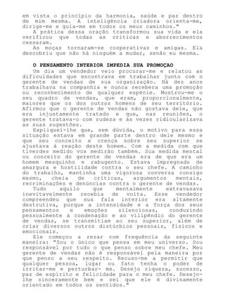 em vista o princípio da harmonia, saúde e paz dentro
de mim mesma. A inteligência criadora orienta-me,
dirige-me e guia-me em todos os meus caminhos."
A prática dessa oração transformou sua vida e ela
verificou que todas as críticas e aborrecimentos
cessaram.
As moças tornaram-se cooperativas e amigas. Ela
descobriu que não há ninguém a mudar, senão eu mesma.
O PENSAMENTO INTERIOR IMPEDIA SUA PROMOÇAO
Um dia um vendedor veio procurar-me e relatou as
dificuldades que encontrava em trabalhar junto com o
gerente de vendas de sua organização. Há dez anos
trabalhava na companhia e nunca recebera uma promoção
ou reconhecimento de qualquer espécie. Mostrou-me o
seu quadro de vendas, que eram, proporcionalmente,
maiores que os dos outros homens de seu território.
Afirmou que o gerente de vendas não gostava dele, que
era injustamente tratado e que, nas reuniões, o
gerente tratava-o com rudeza e às vezes ridicularizava
as suas sugestões.
Expliquei-lhe que, sem dúvida, o motivo para essa
situação estava em grande parte dentro dele mesmo e
que seu conceito e crença sobre seu superior se
ajustava à reação deste homem. Com a medida com que
tiverdes medido vos medirão também. Sua medida mental
ou conceito do gerente de vendas era de que era um
homem mesquinho e rabugento. Estava impregnado de
amargura e hostilidade contra o seu chefe. A caminho
do trabalho, mantinha uma vigorosa conversa consigo
mesmo, cheia de críticas, argumentos mentais,
recriminações e denúncias contra o gerente de vendas.
Tudo aquilo que mentalmente extravasava
inevitavelmente recebia de volta. Esse vendedor
compreendeu que sua fala interior era altamente
destrutiva, porque a intensidade e a força dos seus
pensamentos e emoções silenciosas, conduzindo
pessoalmente à condenação e ao vilipêndio do gerente
de vendas, se transmitiam ao seu superior, além de
criar diversos outros distúrbios pessoais, físicos e
emocionais.
Ele começou a rezar com frequência da seguinte
maneira: "Sou o único que pensa em meu universo. Sou
responsável por tudo o que penso sobre meu chefe. Meu
gerente de vendas não é responsável pela maneira por
que penso a seu respeito. Recuso-me a permitir que
qualquer pessoa, lugar ou fato tenha o poder de
irritar-me e perturbar- me. Desejo riqueza, sucesso,
paz de espírito e felicidade para o meu chefe. Desejo-
lhe sinceramente bem e sei que ele é divinamente
orientado em todos os sentidos."
 