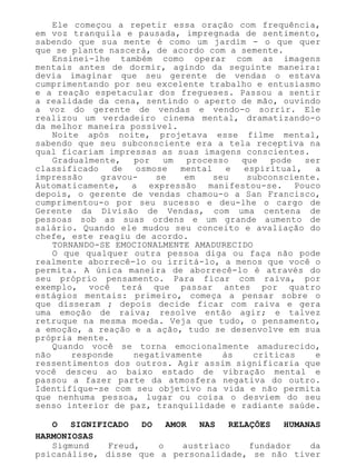 Ele começou a repetir essa oração com frequência,
em voz tranquila e pausada, impregnada de sentimento,
sabendo que sua mente é como um jardim - o que quer
que se plante nascerá, de acordo com a semente.
Ensinei-lhe também como operar com as imagens
mentais antes de dormir, agindo da seguinte maneira:
devia imaginar que seu gerente de vendas o estava
cumprimentando por seu excelente trabalho e entusiasmo
e a reação espetacular dos fregueses. Passou a sentir
a realidade da cena, sentindo o aperto de mão, ouvindo
a voz do gerente de vendas e vendo-o sorrir. Ele
realizou um verdadeiro cinema mental, dramatizando-o
da melhor maneira possível.
Noite após noite, projetava esse filme mental,
sabendo que seu subconsciente era a tela receptiva na
qual ficariam impressas as suas imagens conscientes.
Gradualmente, por um processo que pode ser
classificado de osmose mental e espiritual, a
impressão gravou- se em seu subconsciente.
Automaticamente, a expressão manifestou-se. Pouco
depois, o gerente de vendas chamou-o a San Francisco,
cumprimentou-o por seu sucesso e deu-lhe o cargo de
Gerente da Divisão de Vendas, com uma centena de
pessoas sob as suas ordens e um grande aumento de
salário. Quando ele mudou seu conceito e avaliação do
chefe, este reagiu de acordo.
TORNANDO-SE EMOCIONALMENTE AMADURECIDO
O que qualquer outra pessoa diga ou faça não pode
realmente aborrecê-lo ou irritá-lo, a menos que você o
permita. A única maneira de aborrecê-lo é através do
seu próprio pensamento. Para ficar com raiva, por
exemplo, você terá que passar antes por quatro
estágios mentais: primeiro, começa a pensar sobre o
que disseram ; depois decide ficar com raiva e gera
uma emoção de raiva; resolve então agir; e talvez
retruque na mesma moeda. Veja que tudo, o pensamento,
a emoção, a reação e a ação, tudo se desenvolve em sua
própria mente.
Quando você se torna emocionalmente amadurecido,
não responde negativamente às críticas e
ressentimentos dos outros. Agir assim significaria que
você desceu ao baixo estado de vibração mental e
passou a fazer parte da atmosfera negativa do outro.
Identifique-se com seu objetivo na vida e não permita
que nenhuma pessoa, lugar ou coisa o desviem do seu
senso interior de paz, tranquilidade e radiante saúde.
O SIGNIFICADO DO AMOR NAS RELAÇÕES HUMANAS
HARMONIOSAS
Sigmund Freud, o austríaco fundador da
psicanálise, disse que a personalidade, se não tiver
 