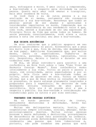 amor, enfraquece e morre. O amor inclui a compreensão,
a boa-vontade e o respeito pela divindade na outra
pessoa. Quanto mais amor você emanar e transpirar,
mais amor receberá de volta.
Se você fere o eu de outra pessoa e a sua
avaliação de si mesma, certamente não conseguirá
conquistar a sua boa-vontade. Reconheça que todas as
pessoas gostam de ser amadas e apreciadas e
consideradas importantes no mundo. Compreenda que os
outros têm consciência do seu verdadeiro valor e que,
como você, sentem a dignidade de ser uma expressão do
Princípio Único da Vida que anima todos os homens. Em
assim pensando conscientemente, você eleva a outra
pessoa e esta lhe retribui seu amor e boa-vontade.
ELE ODIAVA AUDIÊNCIAS
Um ator contou-me que o público apupou-o em seu
primeiro aparecimento no palco. Acrescentou que a peça
era muito ruim e que, fora de dúvida, não desempenhava
um bom papel. Admitiu-me francamente que, por muitos
meses, odiou os espectadores. Chamava-os de
insensíveis, palermas, estúpidos, ignorantes, tolos
etc. Desgostoso, deixou o teatro e durante um ano
trabalhou numa loja.
Um dia, um amigo convidou-o para assistir a uma
conferência em Nova York sobre o tema "Como Viver em
Harmonia Consigo Mesmo". Essa conferência mudou
inteiramente a sua vida. Voltou ao palco e passou a
rezar, com sinceridade, pelos espectadores e por si
próprio. Dele fluía amor e boa-vontade todas as
noites, antes de aparecer em cena. Tornou um hábito
afirmar que a paz de Deus enchia os corações de todos
os presentes, os quais estavam plenamente inspirados e
preparados para o espetáculo. No decorrer de cada
desempenho enviava vibrações de amor para a
assistência. Hoje ele é um grande ator e ama e
respeita o público. Sua boa-vontade e consideração são
transmitidas para os outros e por eles sentidas.
TRATANDO COM PESSOAS DIFÍCEIS
Há no mundo pessoas difíceis de tratar,
mentalmente destorcidas e deformadas. Estão mal
condicionadas.
Muitas são delinquentes mentais, hostis, não-
cooperativas sempre irritadas, cínicas, amargas. Estão
psicologicamente doentes. Muitas outras pessoas
possuem a mente deformada e destorcida, provavelmente
em decorrência de algum fato acontecido na infância.
Outras possuem ainda deformidades congênitas. Você não
condenaria uma pessoa que teve tuberculose e,
portanto, não pode condenar uma pessoa que está
 