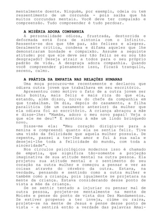mentalmente doente. Ninguém, por exemplo, odeia ou tem
ressentimento de um corcunda - pois saiba que há
muitos corcundas mentais. Você deve ter compaixão e
compreensão. Tudo compreender é tudo perdoar.
A MISÉRIA ADORA COMPANHIA
A personalidade odiosa, frustrada, destorcida e
deformada está fora de sintonia com o Infinito.
Ressente-se dos que têm paz, são felizes e alegres.
Geralmente critica, condena e difama aqueles que lhe
demonstraram bondade e compaixão. Assume a seguinte
atitude: por que ele deve ser tão feliz se eu sou tão
desgraçado? Deseja atrair a todos para o seu próprio
padrão de vida. A desgraça adora companhia. Quando
você compreender plenamente isso, ficará tranquilo,
sereno, calmo.
A PRÁTICA DA EMPATIA NAS RELAÇÕES HUMANAS
Uma moça procurou-me recentemente e declarou que
odiava outra jovem que trabalhava em seu escritório.
Apresentou como motivo o fato de a outra jovem ser
mais bonita, mais feliz e mais rica do que ela,
estando, além disso, noiva do chefe da companhia em
que trabalham. Um dia, depois do casamento, a filha
paralítica (de um casamento anterior) da mulher que
ela odiava foi ao escritório. A criança abraçou a mãe
e disse-lhe: "Mamãe, adoro o meu novo papai! Veja o
que ele me deu!" E mostrou à mãe um lindo brinquedo
novo.
Disse-me ela: "Meu coração dirigiu-se para a
menina e compreendi quanto ela se sentia feliz. Tive
uma visão da felicidade que aquela mulher possuía. De
repente, passei a ter-lhe amor e fui à sua sala e
desejei-lhe toda a felicidade do mundo, com toda a
sinceridade".
Nos círculos psicológicos modernos isso é chamado
de empatia, que significa tão-somente a projeção
imaginativa de sua atitude mental na outra pessoa. Ela
projetou sua atitude mental e o sentimento do seu
coração na outra mulher e começou a pensar e ver as
coisas através do cérebro da outra. Estava, na
verdade, pensando e sentindo como a outra mulher e
também como a criança, pois igualmente se projetara na
mente da criança. Estava considerando desse ponto de
vista a mãe da criança.
Se se sentir tentado a injuriar ou pensar mal de
outra pessoa, projete-se mentalmente na mente de
Moisés e pense do ponto de vista dos Dez Mandamentos.
Se estiver propenso a ter inveja, ciúme ou raiva,
projete-se na mente de Jesus e pense desse ponto de
vista - e sentirá então a verdade das palavras Amai-
 