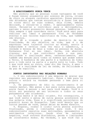 vos uns aos outros...
O APAZIGUAMENTO NUNCA VENCE
Não permita que as pessoas tirem vantagens de você
e façam vencer argumentos por acessos de raiva, crises
de choro ou ataques cardíacos aparentes. Essas pessoas
são ditadores que tentam escravizá-lo e fazer com que
se torne dócil às suas ordens. Seja firme, embora
delicado, e recuse-se a ceder. O apaziguamento nunca
vence. Recuse-se a contribuir para a delinquência,
egoísmo e senso possessivo dessas pessoas. Lembre-se -
faça sempre o que considera certo. Você está aqui para
realizar seu ideal e permanecer fiel às verdades
eternas e aos valores espirituais da vida, que também
são eternos.
Não dê a ninguém o poder de desviá-lo de sua
finalidade, do seu objetivo na vida, que é o de
expressar seus talentos ocultos ao mundo, servir à
humanidade e revelar cada vez mais a sabedoria, a
verdade e beleza de Deus a todas as pessoas do mundo.
Permaneça fiel ao seu ideal. Saiba, com absoluta
clareza, que o que contribuir para a sua paz,
felicidade e realização deve, necessariamente, ser
também uma benção para todos os homens que andam sobre
a Terra. A harmonia de uma parte é a harmonia do todo;
pois o todo está na parte e a parte está no todo. Tudo
o que você deve ao outro, como diz São Paulo, é amor -
o amor é a realidade da lei da saúde, da felicidade e
da paz de espírito.
PONTOS IMPORTANTES NAS RELAÇÕES HUMANAS
1. O seu subconsciente é uma máquina de gravar que
reproduz seu pensamento habitual. Pense o bem para os
outros e estará na verdade pensando o bem para si
próprio.
2. Um pensamento de ódio ou ressentimento é um
veneno mental. Não pense o mal para outra pessoa, pois
assim fazer é pensar o mal para você mesmo. Você é o
único ser pensante em seu universo e todos os seus
pensamentos são criadores.
3. Sua mente é um meio criador. Por conseguinte, o
que você sente e pensa de outra pessoa acontecerá em
sua própria vida. Esse é o significado psicológico do
preceito áureo do Evangelho. Como você deseja que os
outros pensem de você, pense delas da mesma maneira.
4. Enganar, roubar e iludir outra pessoa acarreta
frustração, perda e limitações para você. O seu
subconsciente registra suas motivações, pensamentos e
sentimentos interiores. Sendo eles de natureza
negativa, você sofrerá distúrbios, perda e limitações
de incontáveis modos. Na verdade, o que você faz a
 