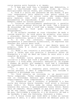 outra pessoa está fazendo a si mesmo.
5. O bem que você faz, a bondade que demonstra, o
amor e boa-vontade que irradia virão de volta
multiplicados várias vezes, por inúmeros caminhos.
6. Você é o único ser pensante em seu mundo. É por
isso responsável pela maneira como pensa sobre os
outros. Lembre-se: os outros nunca são responsáveis
pela maneira como você pensa sobre eles. Seus
pensamentos se reproduzem. O que está pensando neste
momento sobre as outras pessoas?
7. Torne-se emocionalmente amadurecido e permita
que as outras pessoas divirjam de você. Tem o direito
de discordar de você e você tem a mesma liberdade de
discordar delas. Você pode discordar sem ser
desagradável.
8. Os animais recebem as suas vibrações de medo e
tentam atacá-lo. Se você gosta de animais, eles nunca
o atacarão. Muitos seres humanos são tão sensíveis
quanto cachorros, gatos e outros animais.
9. A sua voz interior, representando seus
pensamentos e sentimentos silenciosos, se expressa nas
reações dos outros para você.
10. Deseje para os outros o que deseja para si
próprio. Essa é a chave para as relações humanas
harmoniosas.
11. Mude o seu conceito e avaliação do seu patrão.
Sinta e saiba que ele pratica o preceito áureo do
Evangelho e a Lei do Amor em todos os seus atos e ele
reagirá de acordo.
12. Nenhuma outra pessoa pode aborrecê-lo ou
irritá-lo a menos que você o permita. Seu pensamento é
criador - e você pode, portanto, abençoá-la. Se alguém
o chamar de pulha, por exemplo, você tem a liberdade
de responder- lhe: "Que a paz de Deus penetre em sua
alma!"
13. O amor é a resposta para conviver com as
outras pessoas. O amor é compreensão, boa vontade e
respeito à divindade nos outros.
14. Você odiaria um corcunda ou um paralítico?
Teria compaixão. Tenha compaixão e compreensão para
com os corcundas mentais que foram condicionados
negativamente. Tudo compreender é tudo perdoar.
15. Alegre-se com o sucesso, a promoção e a boa
sorte dos outros Assim fazendo, você atrai a fortuna
para você.: 16. Nunca ceda às cenas emocionais e
acessos dos outros. O apaziguamento nunca vence. Nunca
seja um capacho. Adira sempre ao que está certo. Fixe-
se em seu ideal, sabendo que o âmbito mental que lhe
dá paz, felicidade e alegria, é o do direito, do bem e
da verdade. O que lhe favorece, favorece a todos.
17. A única coisa que você deve a todas as outras
pessoas é amor, e o amor consiste em desejar para os
 