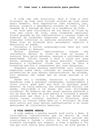 17. Como usar o subconsciente para perdoar
A vida não tem favoritos, Deus é Vida e este
Princípio da Vida está fluindo através de você neste
exato momento. Deus expressa-se como harmonia, paz,
beleza, alegria e abundância através de você. Isso é
chamado de a vontade de Deus ou a tendência da Vida.
Se você opõe resistência em sua mente ao fluxo da
Vida que corre em você, essa congestão emocional
ficará gravada em seu subconsciente e causará todas as
espécies de condições negativas. Deus nada tem com
condições infelizes ou caóticas existentes no mundo.
Todas elas se produzem pelo pensamento negativo e
destrutivo do homem.
Portanto, é tolice responsabilizar Deus por suas
dificuldades ou doenças.
Muitas pessoas habitualmente erguem uma
resistência mental ao fluxo da Vida ao acusar e
censurar Deus pelos pecados, doenças e sofrimentos da
humanidade. Outras lançam a Deus a culpa por suas
dores, achaques, perda de entes queridos, tragédias
pessoais e acidentes. Ficam com raiva de Deus e
acreditam que Ele é responsável por suas desgraças.
Enquanto essas pessoas mantiverem tais conceitos
negativos sobre Deus, sofrerão as reações negativas
automáticas de suas mentes subconscientes. Na verdade,
tais pessoas não sabem que se estão punindo a si
mesmas.
Devem ver a verdade, encontrar a libertação e
abandonar toda e qualquer condenação, ressentimento e
raiva contra quem quer que seja ou qualquer poder
externo. De outra maneira, não conseguirão evoluir com
saúde, felicidade e na posse das suas atividades
criadoras. No momento em que essas pessoas passarem a
ter um Deus de amor em suas mentes e corações e quando
acreditarem que Deus é o Pai Amado que deles toma
conta, cuida, orienta, sustenta e fortalece, este
conceito ou crença sobre Deus ou o Princípio da Vida
será aceito por suas mentes subconscientes e se verão
abençoadas de incontáveis maneiras.
A VIDA SEMPRE PERDOA
A vida sempre o perdoa quando você corta o dedo. A
inteligência subconsciente que há dentro de você
começa imediatamente a recuperá-lo. Novas células são
construídas e fecham o corte. Se você ingere algum
alimento estragado por engano, a Vida o perdoa e faz
com que você vomite para preservá-lo. Se você queima a
 
