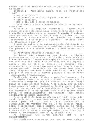 estava cheio de remorsos e com um profundo sentimento
de culpa.
Indaguei: - Você seria capaz, hoje, de enganar seu
irmão?
- Não - respondeu.
- Sentiu-se justificado naquela ocasião?
- Sim - declarou.
- Mas agora não o faria novamente?
- Não, agora estou ajudando os outros a aprender
como viver.
Acrescentei o seguinte comentário: "Agora você
possui um poder de raciocinar e uma compreensão maior.
O perdão é perdoar-se a si mesmo. O perdão é colocar
seus pensamentos em sintonia com a divina lei da
harmonia. A autocondenação é chamada de inferno
(escravidão e frustração) e o perdão é conhecido como
céu (harmonia e paz)."
O peso da culpa e da autocondenação foi tirado de
sua mente e ele teve uma cura completa. O médico tomou
sua pressão e ela estava normal. A explicação foi a
cura.
UM ASSASSINO APRENDE A PERDOAR-SE
Um homem que assassinou seu irmão na Europa
procurou-me,há alguns anos. Sofria de grande angústia
e tortura mental, acreditando que Deus devia puni-lo.
Explicou que seu irmão teve um caso com sua esposa e
matou-o com um tiro no impulso do momento. Isso
acontecera cerca de quinze anos antes de procurar-me.
-Nesse período, casara-se com uma jovem americana e
fora abençoado com três filhos adoráveis. Estava numa
posição em que ajudava muitas pessoas e era um homem
inteiramente transformado.
Expliquei-lhe que, física e psicologicamente, não
era o mesmo homem que matara o irmão, uma vez que os
cientistas asseguram que as células do nosso corpo
mudam de onze em onze meses. Além disso, era um novo
homem mental e' espiritualmente. Estava agora cheio de
amor e boa vontade pela humanidade. O "velho" homem
que cometera o crime quinze anos atrás estava morto
mental e espiritualmente. Na verdade, ele estava
condenando um homem inocente!
Essa explicação teve um efeito profundo sobre ele,
tendo declarado que era como se se houvesse tirado um
grande peso de sua mente. Ele compreendeu o
significado da verdade que se lê na Bíblia: Vinde,
pois, e arrazoemos, diz o SENHOR; ainda que os vossos
pecados sejam como o escarlate, eles se tornarão
brancos como a neve; ainda que sejam vermelhos como o
carmesim, se tornarão como a lã, ISAÍAS 1:18.
AS CRÍTICAS NÃO PODEM FERI-LO SEM O SEU
CONSENTIMENTO
Uma professora contou-me que uma de suas colegas
 