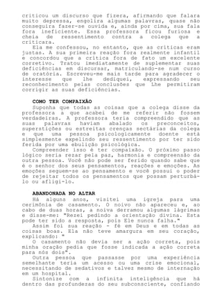 criticou um discurso que fizera, afirmando que falara
muito depressa, engolira algumas palavras, quase não
conseguira fazer-se ouvida e, ainda por cima, sua fala
fora ineficiente. Essa professora ficou furiosa e
cheia de ressentimento contra a colega que a
criticara.
Ela me confessou, no entanto, que as críticas eram
justas. A sua primeira reação fora realmente infantil
e concordou que a crítica fora de fato um excelente
corretivo. Tratou imediatamente de suplementar suas
deficiências em discursar, matriculando-se num curso
de oratória. Escreveu-me mais tarde para agradecer o
interesse que lhe dediquei, expressando seu
reconhecimento pelas conclusões que Lhe permitiram
corrigir as suas deficiências.
COMO TER COMPAIXÃO
Suponha que todas as coisas que a colega disse da
professora a que acabei de me referir não fossem
verdadeiras. A professora teria compreendido que as
suas palavras haviam abalado os preconceitos,
superstições ou estreitas crenças sectárias da colega
e que uma pessoa psicologicamente doente está
simplesmente expelindo seu ressentimento por ter sido
ferida por uma ebulição psicológica.
Compreender isso é ter compaixão. O próximo passo
lógico seria rezar pela paz, harmonia e compreensão da
outra pessoa. Você não pode ser ferido quando sabe que
é o senhor dos seus pensamentos, reações e emoções. As
emoções seguem-se ao pensamento e você possui o poder
de rejeitar todos os pensamentos que possam perturbá-
lo ou afligi-lo.
ABANDONADA NO ALTAR
Há alguns anos, visitei uma igreja para uma
cerimônia de casamento. O noivo não apareceu e, ao
cabo de duas horas, a noiva derramou algumas lágrimas
e disse-me: "Rezei pedindo a orientação divina. Esta
pode ter sido a resposta, pois Ele nunca falha."
Assim foi sua reação - fé em Deus e em todas as
coisas boas. Ela não teve amargura em seu coração,
explicando: "
O casamento não devia ser a ação correta, pois
minha oração pedia que fosse indicada a ação correta
para nós dois".
Outra pessoa que passasse por uma experiência
semelhante teria um acesso ou uma crise emocional,
necessitando de sedativos e talvez mesmo de internação
em um hospital.
Sintonize com a infinita inteligência que há
dentro das profundezas do seu subconsciente, confiando
 