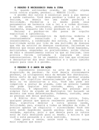 O PERDÃO É NECESSÁRIO PARA A CURA
E, quando estiverdes orando, se tendes alguma
coisa contra alguém, perdoai... MARCOS 11:25.
O perdão dos outros é essencial para a paz mental
e saúde radiante. Você deve perdoar a todos os que o
feriram, se deseja ter uma saúde perfeita e
felicidade. Perdoe-se a si mesmo pondo seus
pensamentos em harmonia com a lei e a ordem divinas.
Você não pode, entretanto, perdoar-se a si mesmo
realmente, enquanto não tiver perdoado os outros.
Recusar a perdoar-se não passa de orgulho
espiritual e ignorância.
No campo psicossomático da medicina moderna é
constantemente ressaltado o fato de que o
ressentimento, a condenação dos outros, o remorso e a
hostilidade estão por trás de uma multidão de doenças
que vão da artrite às doenças cardíacas. Salientam os
médicos que essas pessoas doentes, que foram magoadas,
maltratadas, enganadas ou prejudicadas, estão cheias
de ódio e ressentimento contra os que as feriram. Isso
provoca ferida inflamada e supurada em seus
subconscientes. Só há um remédio ela tem que eliminar
e descartar-se dos seus ferimentos e o único caminho
seguro para isso é o perdão.
O PERDÃO É O AMOR EM AÇÃO
O ingrediente essencial na arte do perdão é a
disposição de perdoar. Se você deseja sinceramente
perdoar, já ultrapassou mais da metade dos obstáculos.
Estou certo de que você compreende que perdoar alguma
pessoa não significa necessariamente que você gosta
dela ou vá associar-se a ela. Você não pode ser
compelido a gostar de alguém, como um governo também
não pode legislar boa vontade, amor, paz ou
tolerância. É impossível gostar das pessoas pelo
simples fato de alguém em Washington ter baixado um
decreto com essa determinação. Podemos, contudo, amar
as pessoas sem delas gostarmos.
A Bíblia diz: Amai-vos uns aos outros. Isso,
qualquer pessoa que queira realmente poderá fazê-lo.
Amar, significa desejar a outra pessoa saúde,
felicidade, paz, alegria e todas as bênçãos da vida. É
preciso apenas um requisito - sinceridade: Você não
está sendo magnânimo quando perdoa; está sendo, na
verdade, egoísta, pois o que deseja para os outros
está de fato desejando para si mesmo. o motivo é que
você o está pensando e o está sentindo.
Como pensa e sente, assim você é. Haverá coisa
mais simples que essa?
 