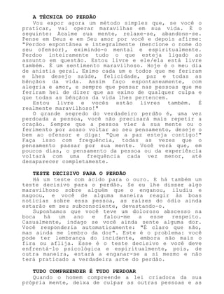 A TÉCNICA DO PERDÃO
Vou expor agora um método simples que, se você o
praticar, vai operar maravilhas em sua vida. É o
seguinte: Acalme sua mente, relaxe-se, abandone-se.
Pense em Deus e em Seu amor por você e depois afirme:
"Perdoo espontânea e integralmente (mencione o nome do
seu ofensor), eximindo-o mental e espiritualmente.
Perdoo inteiramente tudo o que esteja ligado ao
assunto em questão. Estou livre e ele/ela está livre
também. É um sentimento maravilhoso. Hoje é o meu dia
de anistia geral. Eximo cada um e todos que me feriram
e Lhes desejo saúde, felicidade, paz e todas as
bênçãos da vida. Assim faço espontaneamente, com
alegria e amor, e sempre que pensar nas pessoas que me
feriram hei de dizer que as eximo de qualquer culpa e
que todas as bênçãos da vida lhes pertencem.
Estou livre e vocês estão livres também. É
realmente maravilhoso!"
O grande segredo do verdadeiro perdão é, uma vez
perdoada a pessoa, você não precisará mais repetir a
oração. Sempre que a pessoa vier à sua mente ou o
ferimento por acaso voltar ao seu pensamento, deseje o
bem ao ofensor e diga: "Que a paz esteja contigo!"
Faça isso com frequência, todas as vezes que o
pensamento passar por sua mente. Você verá que, em
poucos dias, o pensamento da pessoa ou da experiência
voltará com uma frequência cada vez menor, até
desaparecer completamente.
TESTE DECISIVO PARA O PERDÃO
Há um teste com ácido para o ouro. E há também um
teste decisivo para o perdão. Se eu lhe disser algo
maravilhoso sobre alguém que o enganou, iludiu e
magoou, e você de alguma maneira reagir às boas
notícias sobre essa pessoa, as raízes do ódio ainda
estarão em seu subconsciente, devastando-o.
Suponhamos que você teve um doloroso abscesso na
boca há um ano e falou-me a esse respeito.
Casualmente, indago se você ainda sente alguma dor.
Você responderia automaticamente: "É claro que não,
mas ainda me lembro da dor". Este é o problema: você
pode ter lembrança do incidente, embora não mais o
fira ou aflija. Esse é o teste decisivo e você deve
enfrentá-lo psicológica e espiritualmente, pois, de
outra maneira, estará a enganar-se a si mesmo e não
terá praticado a verdadeira arte do perdão.
TUDO COMPREENDER É TUDO PERDOAR
Quando o homem compreende a lei criadora da sua
própria mente, deixa de culpar as outras pessoas e as
 
