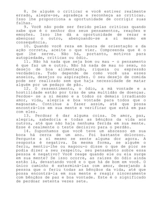 8. Se alguém o criticar e você estiver realmente
errado, alegre-se, agradeça e reconheça as críticas.
Isso lhe proporciona a oportunidade de corrigir suas
falhas.
9. Você não pode ser ferido pelas críticas quando
sabe que é o senhor dos seus pensamentos, reações e
emoções. Isso lhe dá a oportunidade de rezar e
abençoar o outro, abençoando-se a si mesmo em
consequência.
10. Quando você reza em busca de orientação e da
ação correta, aceite o que vier. Compreenda que é o
que lhe serve. Não há, portanto, motivos para
autopiedade, críticas ou ódio.
11. Não há nada que seja bom ou mau - o pensamento
é que faz um e outro. Não há nada de mau no sexo, no
desejo de boa alimentação, riqueza ou expressão
verdadeira. Tudo depende de como você usa esses
anseios, desejos ou aspirações. O seu desejo de comida
pode ser realizado sem que haja necessidade de matar
alguém por um pedaço de pão.
12. O ressentimento, o ódio, a má vontade e a
hostilidade estão por trás de uma multidão de doenças.
Perdoe- se a si mesmo e a todos os demais irradiando
amor, vida, alegria e boa vontade para todos que o
magoaram. Continue a fazer assim, até que possa
encontrá-los em sua mente e verificar que está em paz
com eles.
13. Perdoar é dar alguma coisa. De amor, paz,
alegria, sabedoria e todas as bênçãos da vida aos
outros, até que não haja nenhuma ferida em sua mente.
Esse é realmente o teste decisivo para o perdão.
14. Suponhamos que você teve um abscesso em sua
boca há cerca de um ano. Foi bastante doloroso.
Pergunte a si mesmo se sente alguma dor agora. A
resposta é negativa. Da mesma forma, se alguém o
feriu, mentiu-lhe ou magoou-o disse o que de pior se
podia dizer a seu respeito, seu pensamento sobre essa
pessoa é negativo? Você reage quando ele ou ela surge
em sua mente? Se isso ocorre, as raízes do ódio ainda
estão lá, devastando você e o que há de bom em você. O
único caminho é exterminá-las com amor, desejando à
pessoa que o feriu todas as bênçãos da vida, até que
possa encontrá-la em sua mente e reagir sinceramente
com bênçãos de paz e boa vontade. Este é o significado
de perdoar setenta vezes sete.
 