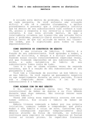 18. Como o seu subconsciente remove os obstáculos
mentais
A solução está dentro do problema. A resposta está
em cada pergunta. Se você enfrenta uma situação
difícil e não vê o caminho claramente, o melhor
procedimento é presumir que a inteligência infinita
que há dentro de seu subconsciente tudo conhece e tudo
vê, possui a resposta e vai revelá-la a você naquele
instante. A sua nova atitude mental, de que a
inteligência criadora vai trazer-lhe uma solução feliz
para o problema, permitir-lhe-á encontrar a resposta.
Esteja certo de que tal atitude da mente vai trazer-
lhe ordem, paz e significado para todos os seus
empreendimentos.
COMO DESTRUIR OU CONSTRUIR UM HÁBITO
Você é uma criatura de hábitos. O hábito é a
função do seu subconsciente. Você aprendeu a nadar, a
andar de bicicleta, a dançar e a dirigir automóveis,
fazendo essas coisas conscientemente repetidas vezes,
até que fizessem impressões em seu subconsciente. E,
então, a ação automática do hábito do seu
subconsciente tomou conta de tudo.
Isso é o que se chama algumas vezes de segunda
natureza, que é a reação do seu subconsciente ao seu
pensamento e ação.
Você tem a liberdade de escolher um bom hábito ou
um mau hábito. Se você repete um pensamento negativo
ou age negativamente durante um certo período, ficará
sob a compulsão desse hábito. A lei do seu
subconsciente é o hábito.
COMO ACABAR COM UM MAU HÁBITO
O Sr. Jones disse-me certa vez: "Um impulso
incontrolável de beber me domina e eu fico bêbedo
durante umas duas semanas. Não consigo vencer esse
terrível hábito."
Vezes sem conta essa experiência ocorreu com esse
homem infeliz. Ele criara o hábito de beber em
excesso.
Embora tivesse começado a beber por sua própria
iniciativa, começou também a compreender que podia
mudar o seu hábito e criar um novo. Contou-me que,
embora conseguisse suprimir temporariamente seus
desejos através da força de vontade, os esforços
contínuos para reprimir os inúmeros impulsos só faziam
tornar as coisas piores. Os repetidos fracassos
 