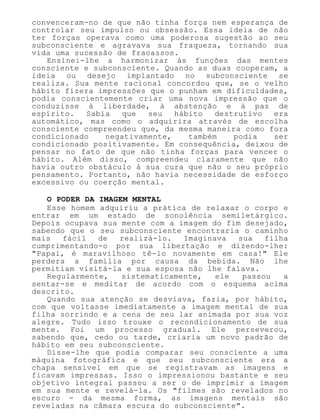 convenceram-no de que não tinha força nem esperança de
controlar seu impulso ou obsessão. Essa ideia de não
ter forças operava como uma poderosa sugestão ao seu
subconsciente e agravava sua fraqueza, tornando sua
vida uma sucessão de fracassos.
Ensinei-lhe a harmonizar às funções das mentes
consciente e subconsciente. Quando as duas cooperam, a
ideia ou desejo implantado no subconsciente se
realiza. Sua mente racional concordou que, se o velho
hábito fizera impressões que o punham em dificuldades,
podia conscientemente criar uma nova impressão que o
conduzisse à liberdade, à abstenção e à paz de
espírito. Sabia que seu hábito destrutivo era
automático, mas como o adquirira através de escolha
consciente compreendeu que, da mesma maneira como fora
condicionado negativamente, também podia ser
condicionado positivamente. Em consequência, deixou de
pensar no fato de que não tinha forças para vencer o
hábito. Além disso, compreendeu claramente que não
havia outro obstáculo à sua cura que não o seu próprio
pensamento. Portanto, não havia necessidade de esforço
excessivo ou coerção mental.
O PODER DA IMAGEM MENTAL
Esse homem adquiriu a prática de relaxar o corpo e
entrar em um estado de sonolência semiletárgico.
Depois ocupava sua mente com a imagem do fim desejado,
sabendo que o seu subconsciente encontraria o caminho
mais fácil de realizá-lo. Imaginava sua filha
cumprimentando-o por sua libertação e dizendo-lhe:
"Papai, é maravilhoso tê-lo novamente em casa!" Ele
perdera a família por causa da bebida. Não lhe
permitiam visitá-la e sua esposa não lhe falava.
Regularmente, sistematicamente, ele passou a
sentar-se e meditar de acordo com o esquema acima
descrito.
Quando sua atenção se desviava, fazia, por hábito,
com que voltasse imediatamente a imagem mental de sua
filha sorrindo e a cena de seu lar animada por sua voz
alegre. Tudo isso trouxe o recondicionamento de sua
mente. Foi um processo gradual. Ele perseverou,
sabendo que, cedo ou tarde, criaria um novo padrão de
hábito em seu subconsciente.
Disse-lhe que podia comparar seu consciente a uma
máquina fotográfica e que seu subconsciente era a
chapa sensível em que se registravam as imagens e
ficavam impressas. Isso o impressionou bastante e seu
objetivo integral passou a ser o de imprimir a imagem
em sua mente e revelá-la. Os "filmes são revelados no
escuro - da mesma forma, as imagens mentais são
reveladas na câmara escura do subconsciente".
 
