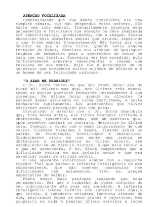 ATENÇÃO FOCALIZADA
Compreendendo que sua mente consciente era uma
simples câmara, ele não despendia muito esforço. Não
havia uma luta mental. Tranquilamente ajustava seus
pensamentos e focalizava sua atenção na cena imaginada
até identificar-se, gradualmente, com a imagem. Ficava
absorvido pela atmosfera mental que criava, repetindo
o seu filme mental frequentemente Não havia por que
duvidar de que a cura viria. Quando havia alguma
tentação de beber, desviava sua atenção de quaisquer
imagens de bebedeira para o sentimento de estar em
casa com sua família. Conseguia ser bem sucedido, pois
confiantemente esperava experimentar a imagem que
revelava em sua mente. Hoje ele é presidente de um
consórcio que movimenta muitos milhões de dólares e é
um homem de uma felicidade radiante.
"O AZAR ME PERSEGUE"
O Sr. Block contou-me que sua renda anual era de
vinte mil dólares mas que, nos últimos três meses,
todas as portas pareciam fechar-se cerradamente à sua
presença. Na última hora, quando os clientes já
estavam quase assinando na linha pontilhada, a porta
fechava-se subitamente. Ele acrescentou que talvez
estivesse sendo perseguido por uma praga.
Discutindo o assunto com o Sr. Block descobriu
que, três meses antes, ele ficara bastante irritado e
aborrecido, ressentido mesmo, com um dentista que,
após prometer assinar um contrato, desistira na última
hora. Começou a viver com o medo inconsciente de que
outros clientes fizessem o mesmo, fixando assim um
padrão de frustração, hostilidade e obstáculos.
Gradualmente criou em sua mente uma crença em
obstáculos e cancelamentos no último minuto, até
estabelecer-se um círculo vicioso. O que mais receio é
o que me acontecera. O Sr. Block compreendeu que a
dificuldade estava em sua própria mente e que era
essencial mudar de atitude mental.
O seu aparente infortúnio acabou com a seguinte
oração: "Sei que possuo a infinita inteligência de meu
subconsciente, que não conhece obstáculos nem
dificuldades nem adiamentos. Vivo na alegre
expectativa do melhor.
Minha mente mais profunda responde aos meus
pensamentos. Sei que o trabalho do poder infinito do
meu subconsciente não pode ser impedido. A infinita
inteligência sempre termina com sucesso tudo aquilo
que inicia. A sabedoria criadora funciona através de
mim, realizando todos os meus planos e objetivos. Meu
propósito na vida é prestar ótimos serviços e todos
 