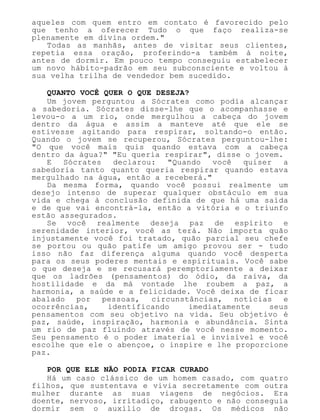 aqueles com quem entro em contato é favorecido pelo
que tenho a oferecer Tudo o que faço realiza-se
plenamente em divina ordem."
Todas as manhãs, antes de visitar seus clientes,
repetia essa oração, proferindo-a também à noite,
antes de dormir. Em pouco tempo conseguiu estabelecer
um novo hábito-padrão em seu subconsciente e voltou à
sua velha trilha de vendedor bem sucedido.
QUANTO VOCÊ QUER O QUE DESEJA?
Um jovem perguntou a Sócrates como podia alcançar
a sabedoria. Sócrates disse-lhe que o acompanhasse e
levou-o a um rio, onde mergulhou a cabeça do jovem
dentro da água e assim a manteve até que ele se
estivesse agitando para respirar, soltando-o então.
Quando o jovem se recuperou, Sócrates perguntou-lhe:
"O que você mais quis quando estava com a cabeça
dentro da água?" "Eu queria respirar", disse o jovem.
E Sócrates declarou: "Quando você quiser a
sabedoria tanto quanto queria respirar quando estava
mergulhado na água, então a receberá."
Da mesma forma, quando você possui realmente um
desejo intenso de superar qualquer obstáculo em sua
vida e chega à conclusão definida de que há uma saída
e de que vai encontrá-la, então a vitória e o triunfo
estão assegurados.
Se você realmente deseja paz de espírito e
serenidade interior, você as terá. Não importa quão
injustamente você foi tratado, quão parcial seu chefe
se portou ou quão patife um amigo provou ser - tudo
isso não faz diferença alguma quando você desperta
para os seus poderes mentais e espirituais. Você sabe
o que deseja e se recusará peremptoriamente a deixar
que os ladrões (pensamentos) do ódio, da raiva, da
hostilidade e da má vontade lhe roubem a paz, a
harmonia, a saúde e a felicidade. Você deixa de ficar
abalado por pessoas, circunstâncias, notícias e
ocorrências, identificando imediatamente seus
pensamentos com seu objetivo na vida. Seu objetivo é
paz, saúde, inspiração, harmonia e abundância. Sinta
um rio de paz fluindo através de você nesse momento.
Seu pensamento é o poder imaterial e invisível e você
escolhe que ele o abençoe, o inspire e lhe proporcione
paz.
POR QUE ELE NÃO PODIA FICAR CURADO
Há um caso clássico de um homem casado, com quatro
filhos, que sustentava e vivia secretamente com outra
mulher durante as suas viagens de negócios. Era
doente, nervoso, irritadiço, rabugento e não conseguia
dormir sem o auxílio de drogas. Os médicos não
 