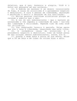 objetivo, que é paz, harmonia e alegria. Você é o
único ser pensante em seu universo.
12. A bebida em excesso é um desejo inconsciente
de fuga. A causa do alcoolismo é o pensamento negativo
e destrutivo. A cura é pensar em liberdade, abstenção
e perfeição e sentir a sensação de sua realização.
13. Muitas pessoas continuam alcoólatras porque se
recusam a admitir que o são.
14. A lei do seu subconsciente - que o manteve em
escravidão e lhe impediu a liberdade de ação - vai-lhe
dar liberdade e felicidade. Depende tudo de como você
vai utilizá-la.
15. Sua imaginação levou-o à garrafa. Deixe agora
que ela o leve à liberdade, imaginando que está livre.
16. A verdadeira causa do alcoolismo é o
pensamento negativo e destrutivo. Como um homem pensa
em seu coração (mente subconsciente), assim, ele é.
17. Quando o medo bate à porta da sua mente, deixe
que a fé em Deus e em todas as coisas boas a abra.
 