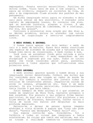 empregados. Presta serviço maravilhoso. Funciona em
divina ordem. Viajo nele em paz e com alegria. Fico
agora em silêncio, enquanto as correntes da vida, do
amor e da compreensão fluem através dos padrões do meu
pensamento.
Em minha imaginação estou agora no elevador e dele
saio para entrar em meu escritório. O elevador está
repleto de empregados nossos. Eu converso com eles,
que se mostram cordiais, alegres e livres. É uma
experiência maravilhosa de liberdade, fé e confiança.
Por ela, dou graças".
Continuou a pronunciar essa oração por dez dias e,
no décimo primeiro, entrou no elevador com outros
membros da organização e sentiu-se completamente
livre.
O MEDO NORMAL E ANORMAL
O homem nasce apenas com dois medos: o medo de
cair e o medo de barulho. Esses dois medos constituem
uma espécie de sistemas de alarma que a natureza dá ao
homem como meios de conservação. O medo normal é bom.
Você ouve um automóvel vindo pela estrada e pula
de lado para sobreviver. O medo momentâneo de ser
atropelado é superado por sua ação. Todos os outros
medos lhe foram incutidos pelos pais, parentes,
professores e todos aqueles que influenciaram seus
primeiros anos.
O MEDO ANORMAL
O medo anormal aparece quando o homem deixa a sua
imaginação correr desenfreada. Conheci uma mulher que
foi convidada para uma viagem ao redor do mundo de
avião. Ela começou a recortar dos jornais todas as
notícias de catástrofes aéreas. Imaginou-se caindo de
avião no oceano, afogando-se etc. Esse é um medo
anormal. Se ela tivesse persistido, indubitavelmente
teria traído O que mais temia.
Outro exemplo de medo anormal é o que acometeu um
homem de negócios de Nova York, bastante próspero e
bem sucedido. Ele possuía o seu próprio filme mental
particular, do qual era o diretor. Ele projetava o seu
filme mental de fracasso, bancarrota, cofres vazios e
falta de saldo nos bancos até mergulhar na mais
profunda depressão.
Recusou-se a deixar de pensar nessas imagens
mórbidas e vivia dizendo à esposa que "isso não pode
durar", "haverá uma decepção", "vamos falir" etc.
Sua esposa contou-me que, finalmente, foi à
falência e todas as coisas que imaginava e temia
aconteceram. As coisas que temia não existiam, mas ele
as trouxe à realidade temendo-as constantemente,
 